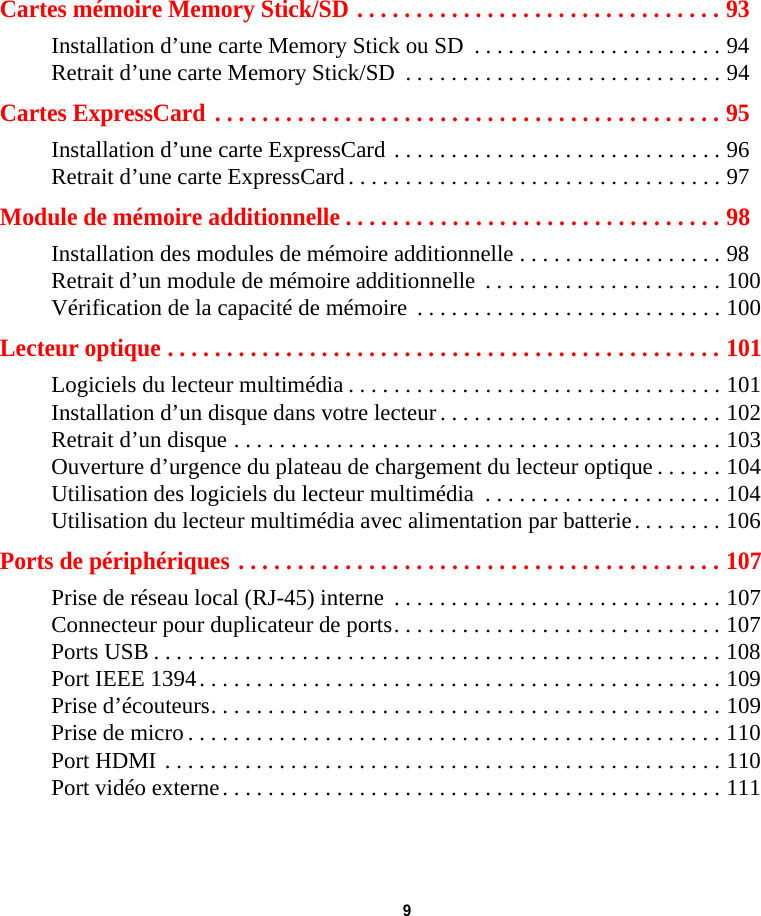  9 Cartes mémoire Memory Stick/SD . . . . . . . . . . . . . . . . . . . . . . . . . . . . . . . 93Installation d’une carte Memory Stick ou SD  . . . . . . . . . . . . . . . . . . . . . . 94Retrait d’une carte Memory Stick/SD  . . . . . . . . . . . . . . . . . . . . . . . . . . . . 94Cartes ExpressCard  . . . . . . . . . . . . . . . . . . . . . . . . . . . . . . . . . . . . . . . . . . . 95Installation d’une carte ExpressCard . . . . . . . . . . . . . . . . . . . . . . . . . . . . . 96Retrait d’une carte ExpressCard . . . . . . . . . . . . . . . . . . . . . . . . . . . . . . . . . 97Module de mémoire additionnelle . . . . . . . . . . . . . . . . . . . . . . . . . . . . . . . . 98Installation des modules de mémoire additionnelle . . . . . . . . . . . . . . . . . . 98Retrait d’un module de mémoire additionnelle  . . . . . . . . . . . . . . . . . . . . . 100Vérification de la capacité de mémoire  . . . . . . . . . . . . . . . . . . . . . . . . . . . 100Lecteur optique . . . . . . . . . . . . . . . . . . . . . . . . . . . . . . . . . . . . . . . . . . . . . . . 101Logiciels du lecteur multimédia . . . . . . . . . . . . . . . . . . . . . . . . . . . . . . . . . 101Installation d’un disque dans votre lecteur . . . . . . . . . . . . . . . . . . . . . . . . . 102Retrait d’un disque . . . . . . . . . . . . . . . . . . . . . . . . . . . . . . . . . . . . . . . . . . . 103Ouverture d’urgence du plateau de chargement du lecteur optique . . . . . . 104Utilisation des logiciels du lecteur multimédia  . . . . . . . . . . . . . . . . . . . . . 104Utilisation du lecteur multimédia avec alimentation par batterie. . . . . . . . 106Ports de périphériques . . . . . . . . . . . . . . . . . . . . . . . . . . . . . . . . . . . . . . . . . 107Prise de réseau local (RJ-45) interne  . . . . . . . . . . . . . . . . . . . . . . . . . . . . . 107Connecteur pour duplicateur de ports. . . . . . . . . . . . . . . . . . . . . . . . . . . . . 107Ports USB . . . . . . . . . . . . . . . . . . . . . . . . . . . . . . . . . . . . . . . . . . . . . . . . . . 108Port IEEE 1394. . . . . . . . . . . . . . . . . . . . . . . . . . . . . . . . . . . . . . . . . . . . . . 109Prise d’écouteurs. . . . . . . . . . . . . . . . . . . . . . . . . . . . . . . . . . . . . . . . . . . . . 109Prise de micro . . . . . . . . . . . . . . . . . . . . . . . . . . . . . . . . . . . . . . . . . . . . . . . 110Port HDMI . . . . . . . . . . . . . . . . . . . . . . . . . . . . . . . . . . . . . . . . . . . . . . . . . 110Port vidéo externe. . . . . . . . . . . . . . . . . . . . . . . . . . . . . . . . . . . . . . . . . . . . 111