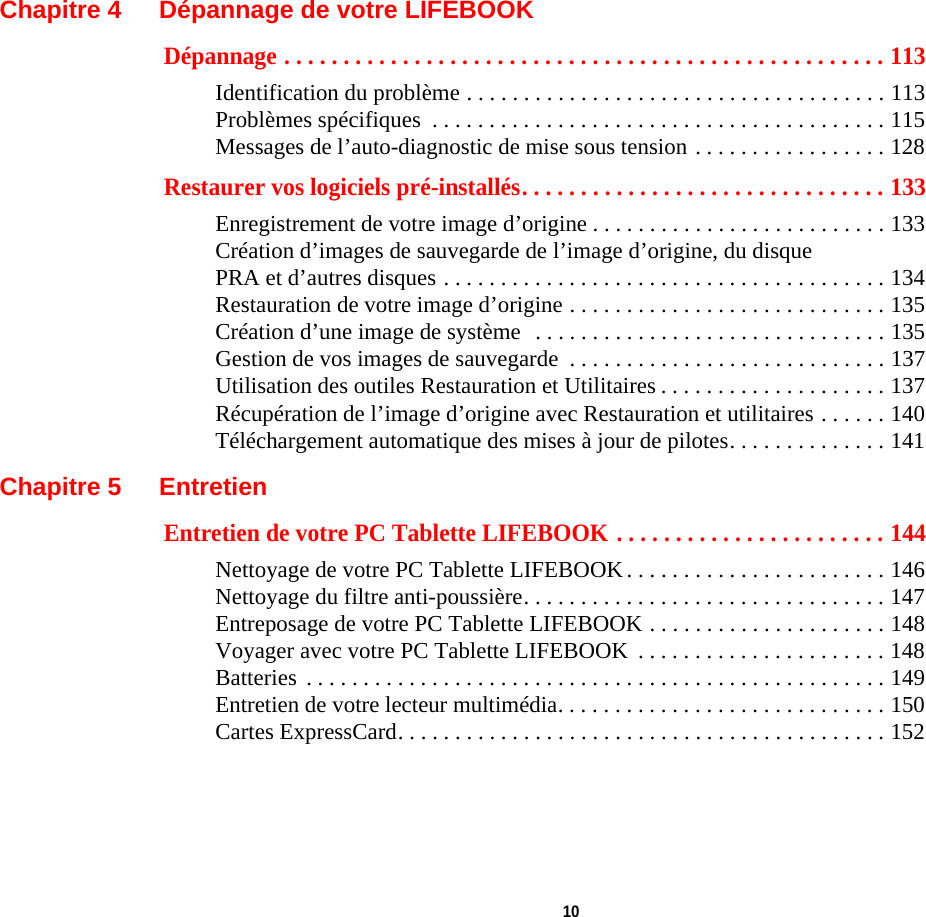  10 Chapitre 4 Dépannage de votre LIFEBOOKDépannage . . . . . . . . . . . . . . . . . . . . . . . . . . . . . . . . . . . . . . . . . . . . . . . . . . . 113Identification du problème . . . . . . . . . . . . . . . . . . . . . . . . . . . . . . . . . . . . . 113Problèmes spécifiques  . . . . . . . . . . . . . . . . . . . . . . . . . . . . . . . . . . . . . . . . 115Messages de l’auto-diagnostic de mise sous tension . . . . . . . . . . . . . . . . . 128Restaurer vos logiciels pré-installés. . . . . . . . . . . . . . . . . . . . . . . . . . . . . . . 133Enregistrement de votre image d’origine . . . . . . . . . . . . . . . . . . . . . . . . . . 133Création d’images de sauvegarde de l’image d’origine, du disque PRA et d’autres disques . . . . . . . . . . . . . . . . . . . . . . . . . . . . . . . . . . . . . . . 134Restauration de votre image d’origine . . . . . . . . . . . . . . . . . . . . . . . . . . . . 135Création d’une image de système  . . . . . . . . . . . . . . . . . . . . . . . . . . . . . . . 135Gestion de vos images de sauvegarde  . . . . . . . . . . . . . . . . . . . . . . . . . . . . 137Utilisation des outiles Restauration et Utilitaires . . . . . . . . . . . . . . . . . . . . 137Récupération de l’image d’origine avec Restauration et utilitaires . . . . . . 140Téléchargement automatique des mises à jour de pilotes. . . . . . . . . . . . . . 141Chapitre 5 EntretienEntretien de votre PC Tablette LIFEBOOK . . . . . . . . . . . . . . . . . . . . . . . 144Nettoyage de votre PC Tablette LIFEBOOK . . . . . . . . . . . . . . . . . . . . . . . 146Nettoyage du filtre anti-poussière. . . . . . . . . . . . . . . . . . . . . . . . . . . . . . . . 147Entreposage de votre PC Tablette LIFEBOOK . . . . . . . . . . . . . . . . . . . . . 148Voyager avec votre PC Tablette LIFEBOOK  . . . . . . . . . . . . . . . . . . . . . . 148Batteries  . . . . . . . . . . . . . . . . . . . . . . . . . . . . . . . . . . . . . . . . . . . . . . . . . . . 149Entretien de votre lecteur multimédia. . . . . . . . . . . . . . . . . . . . . . . . . . . . . 150Cartes ExpressCard. . . . . . . . . . . . . . . . . . . . . . . . . . . . . . . . . . . . . . . . . . . 152