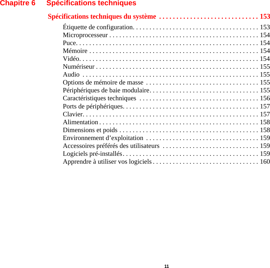  11 Chapitre 6 Spécifications techniquesSpécifications techniques du système  . . . . . . . . . . . . . . . . . . . . . . . . . . . . . 153Étiquette de configuration. . . . . . . . . . . . . . . . . . . . . . . . . . . . . . . . . . . . . . 153Microprocesseur . . . . . . . . . . . . . . . . . . . . . . . . . . . . . . . . . . . . . . . . . . . . . 154Puce. . . . . . . . . . . . . . . . . . . . . . . . . . . . . . . . . . . . . . . . . . . . . . . . . . . . . . . 154Mémoire . . . . . . . . . . . . . . . . . . . . . . . . . . . . . . . . . . . . . . . . . . . . . . . . . . . 154Vidéo. . . . . . . . . . . . . . . . . . . . . . . . . . . . . . . . . . . . . . . . . . . . . . . . . . . . . . 154Numériseur . . . . . . . . . . . . . . . . . . . . . . . . . . . . . . . . . . . . . . . . . . . . . . . . . 155Audio  . . . . . . . . . . . . . . . . . . . . . . . . . . . . . . . . . . . . . . . . . . . . . . . . . . . . . 155Options de mémoire de masse  . . . . . . . . . . . . . . . . . . . . . . . . . . . . . . . . . . 155Périphériques de baie modulaire. . . . . . . . . . . . . . . . . . . . . . . . . . . . . . . . . 155Caractéristiques techniques  . . . . . . . . . . . . . . . . . . . . . . . . . . . . . . . . . . . . 156Ports de périphériques. . . . . . . . . . . . . . . . . . . . . . . . . . . . . . . . . . . . . . . . . 157Clavier. . . . . . . . . . . . . . . . . . . . . . . . . . . . . . . . . . . . . . . . . . . . . . . . . . . . . 157Alimentation . . . . . . . . . . . . . . . . . . . . . . . . . . . . . . . . . . . . . . . . . . . . . . . . 158Dimensions et poids . . . . . . . . . . . . . . . . . . . . . . . . . . . . . . . . . . . . . . . . . . 158Environnement d’exploitation  . . . . . . . . . . . . . . . . . . . . . . . . . . . . . . . . . . 159Accessoires préférés des utilisateurs  . . . . . . . . . . . . . . . . . . . . . . . . . . . . . 159Logiciels pré-installés. . . . . . . . . . . . . . . . . . . . . . . . . . . . . . . . . . . . . . . . . 159Apprendre à utiliser vos logiciels . . . . . . . . . . . . . . . . . . . . . . . . . . . . . . . . 160