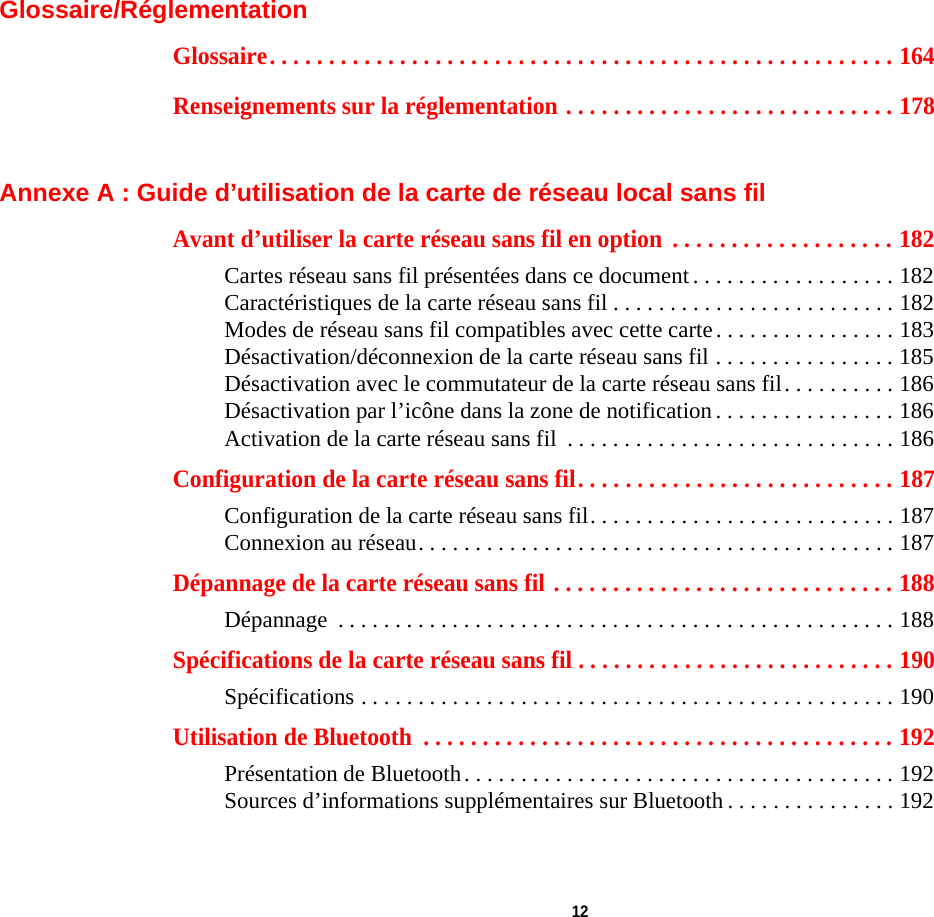  12 Glossaire/RéglementationGlossaire. . . . . . . . . . . . . . . . . . . . . . . . . . . . . . . . . . . . . . . . . . . . . . . . . . . . . 164Renseignements sur la réglementation . . . . . . . . . . . . . . . . . . . . . . . . . . . . 178Annexe A : Guide d’utilisation de la carte de réseau local sans filAvant d’utiliser la carte réseau sans fil en option  . . . . . . . . . . . . . . . . . . . 182Cartes réseau sans fil présentées dans ce document . . . . . . . . . . . . . . . . . . 182Caractéristiques de la carte réseau sans fil . . . . . . . . . . . . . . . . . . . . . . . . . 182Modes de réseau sans fil compatibles avec cette carte. . . . . . . . . . . . . . . . 183Désactivation/déconnexion de la carte réseau sans fil . . . . . . . . . . . . . . . . 185Désactivation avec le commutateur de la carte réseau sans fil. . . . . . . . . . 186Désactivation par l’icône dans la zone de notification . . . . . . . . . . . . . . . . 186Activation de la carte réseau sans fil  . . . . . . . . . . . . . . . . . . . . . . . . . . . . . 186Configuration de la carte réseau sans fil. . . . . . . . . . . . . . . . . . . . . . . . . . . 187Configuration de la carte réseau sans fil. . . . . . . . . . . . . . . . . . . . . . . . . . . 187Connexion au réseau. . . . . . . . . . . . . . . . . . . . . . . . . . . . . . . . . . . . . . . . . . 187Dépannage de la carte réseau sans fil . . . . . . . . . . . . . . . . . . . . . . . . . . . . . 188Dépannage  . . . . . . . . . . . . . . . . . . . . . . . . . . . . . . . . . . . . . . . . . . . . . . . . . 188Spécifications de la carte réseau sans fil . . . . . . . . . . . . . . . . . . . . . . . . . . . 190Spécifications . . . . . . . . . . . . . . . . . . . . . . . . . . . . . . . . . . . . . . . . . . . . . . . 190Utilisation de Bluetooth  . . . . . . . . . . . . . . . . . . . . . . . . . . . . . . . . . . . . . . . . 192Présentation de Bluetooth. . . . . . . . . . . . . . . . . . . . . . . . . . . . . . . . . . . . . . 192Sources d’informations supplémentaires sur Bluetooth . . . . . . . . . . . . . . . 192