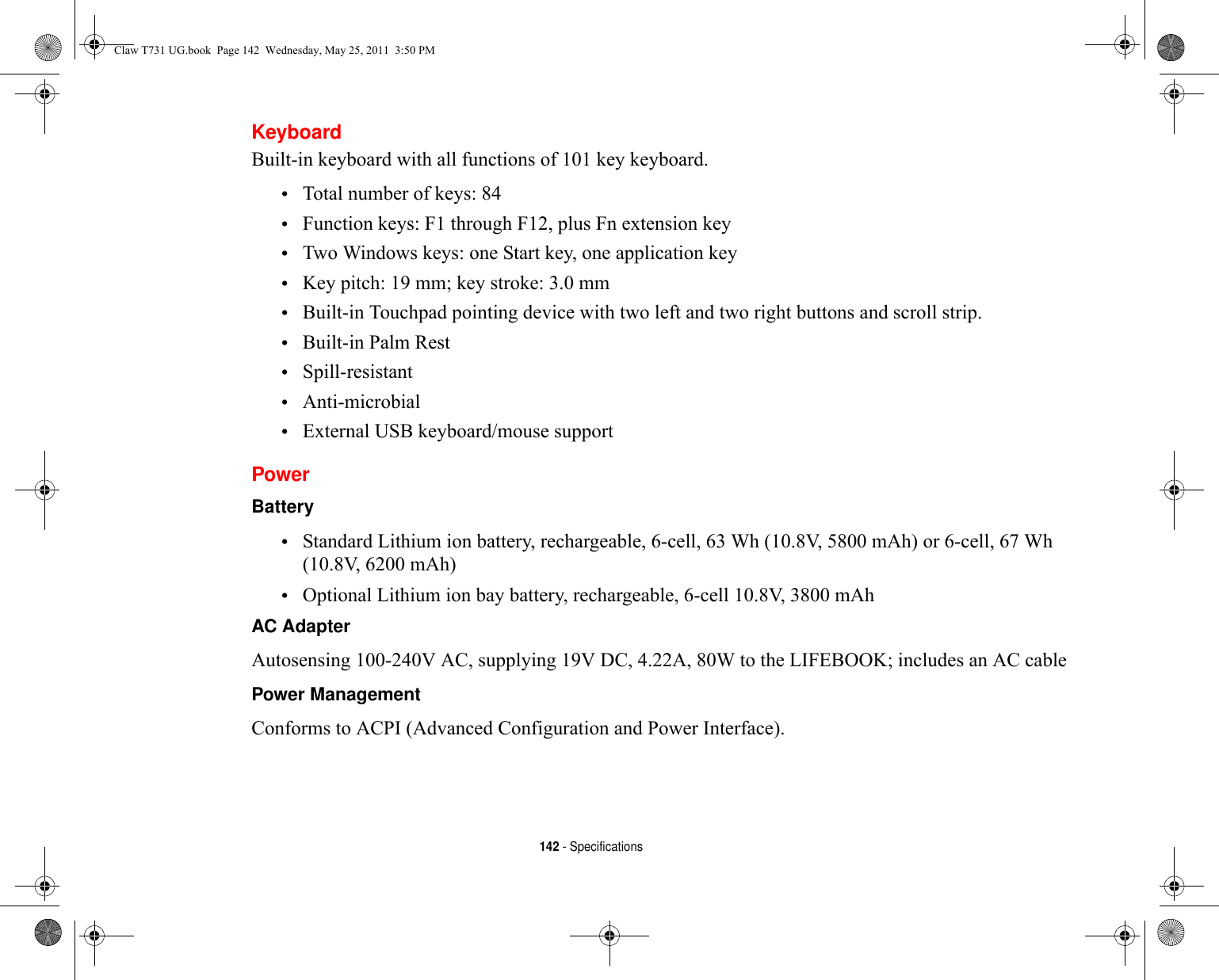142 - SpecificationsKeyboardBuilt-in keyboard with all functions of 101 key keyboard.•Total number of keys: 84•Function keys: F1 through F12, plus Fn extension key•Two Windows keys: one Start key, one application key •Key pitch: 19 mm; key stroke: 3.0 mm•Built-in Touchpad pointing device with two left and two right buttons and scroll strip.•Built-in Palm Rest•Spill-resistant•Anti-microbial•External USB keyboard/mouse supportPowerBattery •Standard Lithium ion battery, rechargeable, 6-cell, 63 Wh (10.8V, 5800 mAh) or 6-cell, 67 Wh (10.8V, 6200 mAh)•Optional Lithium ion bay battery, rechargeable, 6-cell 10.8V, 3800 mAhAC Adapter Autosensing 100-240V AC, supplying 19V DC, 4.22A, 80W to the LIFEBOOK; includes an AC cablePower Management Conforms to ACPI (Advanced Configuration and Power Interface).Claw T731 UG.book  Page 142  Wednesday, May 25, 2011  3:50 PM