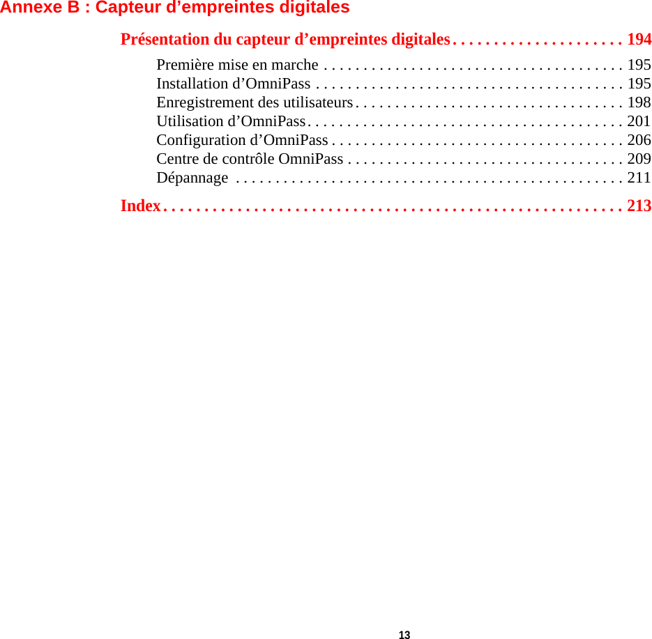  13 Annexe B : Capteur d’empreintes digitalesPrésentation du capteur d’empreintes digitales. . . . . . . . . . . . . . . . . . . . . 194Première mise en marche . . . . . . . . . . . . . . . . . . . . . . . . . . . . . . . . . . . . . . 195Installation d’OmniPass . . . . . . . . . . . . . . . . . . . . . . . . . . . . . . . . . . . . . . . 195Enregistrement des utilisateurs. . . . . . . . . . . . . . . . . . . . . . . . . . . . . . . . . . 198Utilisation d’OmniPass. . . . . . . . . . . . . . . . . . . . . . . . . . . . . . . . . . . . . . . . 201Configuration d’OmniPass . . . . . . . . . . . . . . . . . . . . . . . . . . . . . . . . . . . . . 206Centre de contrôle OmniPass . . . . . . . . . . . . . . . . . . . . . . . . . . . . . . . . . . . 209Dépannage  . . . . . . . . . . . . . . . . . . . . . . . . . . . . . . . . . . . . . . . . . . . . . . . . . 211Index. . . . . . . . . . . . . . . . . . . . . . . . . . . . . . . . . . . . . . . . . . . . . . . . . . . . . . . . 213