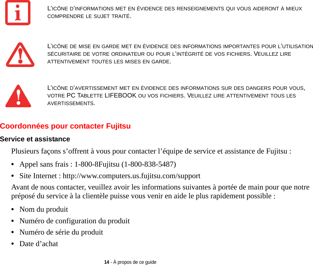 14 - À propos de ce guideCoordonnées pour contacter FujitsuService et assistance Plusieurs façons s’offrent à vous pour contacter l’équipe de service et assistance de Fujitsu :•Appel sans frais : 1-800-8Fujitsu (1-800-838-5487)•Site Internet : http://www.computers.us.fujitsu.com/supportAvant de nous contacter, veuillez avoir les informations suivantes à portée de main pour que notre préposé du service à la clientèle puisse vous venir en aide le plus rapidement possible :•Nom du produit•Numéro de configuration du produit•Numéro de série du produit•Date d’achatL’ICÔNE D’INFORMATIONS MET EN ÉVIDENCE DES RENSEIGNEMENTS QUI VOUS AIDERONT À MIEUX COMPRENDRE LE SUJET TRAITÉ.L’ICÔNE DE MISE EN GARDE MET EN ÉVIDENCE DES INFORMATIONS IMPORTANTES POUR L’UTILISATION SÉCURITAIRE DE VOTRE ORDINATEUR OU POUR L’INTÉGRITÉ DE VOS FICHIERS. VEUILLEZ LIRE ATTENTIVEMENT TOUTES LES MISES EN GARDE.L’ICÔNE D’AVERTISSEMENT MET EN ÉVIDENCE DES INFORMATIONS SUR DES DANGERS POUR VOUS, VOTRE PC TABLETTE LIFEBOOK OU VOS FICHIERS. VEUILLEZ LIRE ATTENTIVEMENT TOUS LES AVERTISSEMENTS.