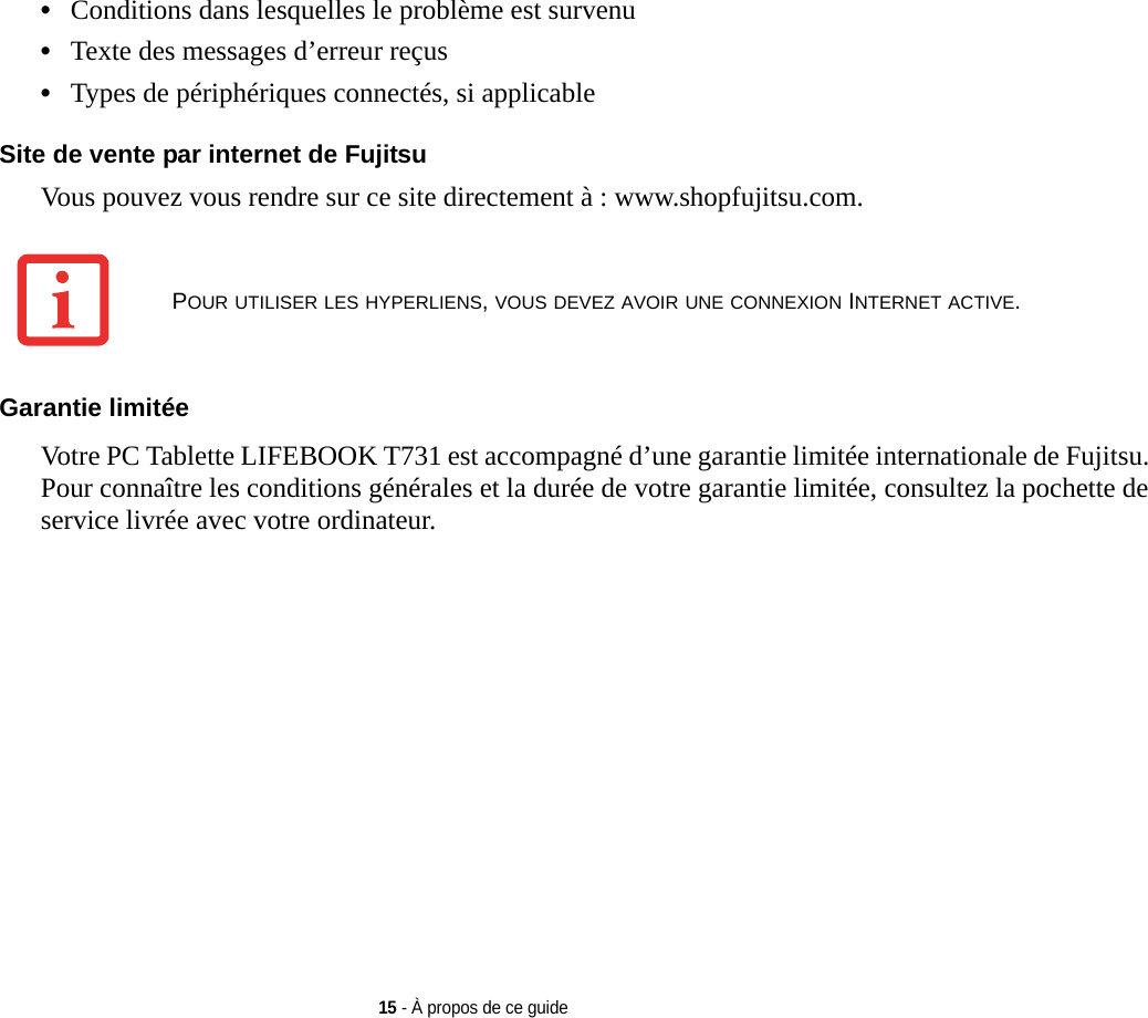 15 - À propos de ce guide•Conditions dans lesquelles le problème est survenu•Texte des messages d’erreur reçus•Types de périphériques connectés, si applicableSite de vente par internet de Fujitsu Vous pouvez vous rendre sur ce site directement à : www.shopfujitsu.com.Garantie limitée Votre PC Tablette LIFEBOOK T731 est accompagné d’une garantie limitée internationale de Fujitsu. Pour connaître les conditions générales et la durée de votre garantie limitée, consultez la pochette de service livrée avec votre ordinateur.POUR UTILISER LES HYPERLIENS, VOUS DEVEZ AVOIR UNE CONNEXION INTERNET ACTIVE.