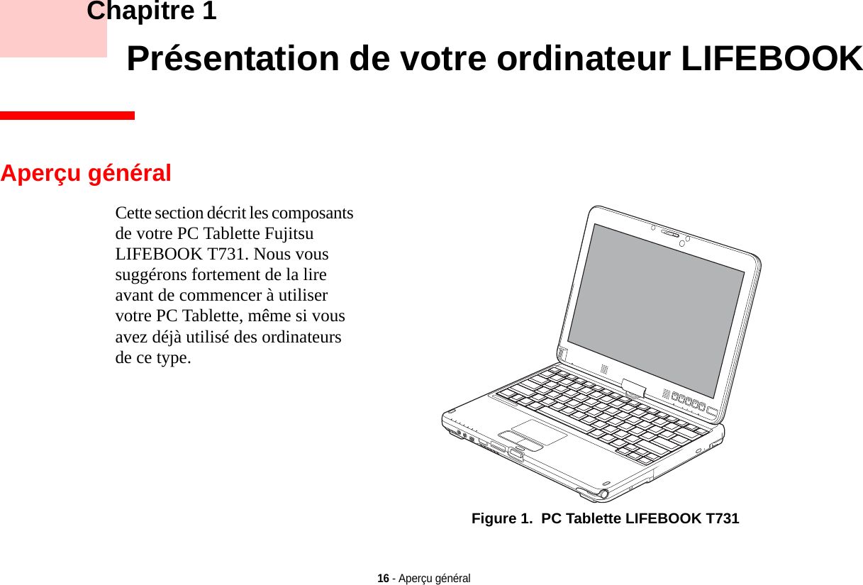 16 - Aperçu général    Chapitre 1    Présentation de votre ordinateur LIFEBOOKCette section décrit les composants de votre PC Tablette Fujitsu LIFEBOOK T731. Nous vous suggérons fortement de la lire avant de commencer à utiliser votre PC Tablette, même si vous avez déjà utilisé des ordinateurs de ce type.Aperçu généralFigure 1.  PC Tablette LIFEBOOK T731