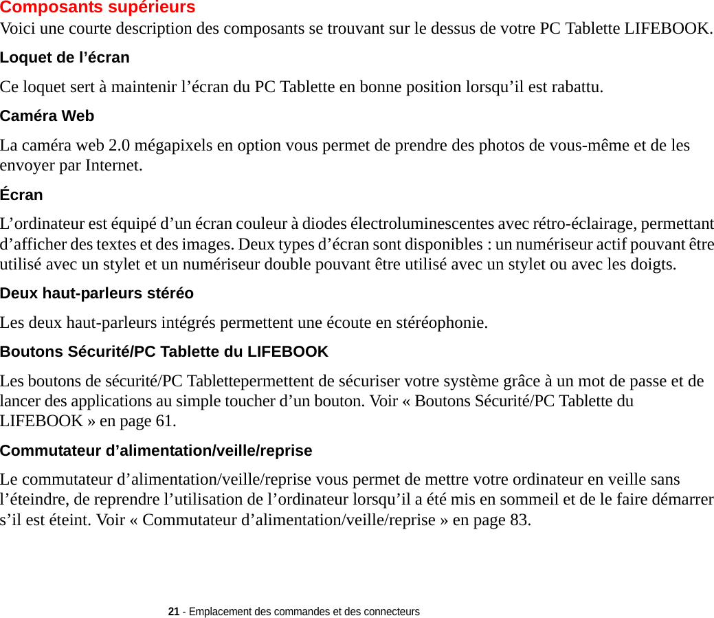 21 - Emplacement des commandes et des connecteursComposants supérieursVoici une courte description des composants se trouvant sur le dessus de votre PC Tablette LIFEBOOK. Loquet de l’écran Ce loquet sert à maintenir l’écran du PC Tablette en bonne position lorsqu’il est rabattu.Caméra Web La caméra web 2.0 mégapixels en option vous permet de prendre des photos de vous-même et de les envoyer par Internet.Écran L’ordinateur est équipé d’un écran couleur à diodes électroluminescentes avec rétro-éclairage, permettant d’afficher des textes et des images. Deux types d’écran sont disponibles : un numériseur actif pouvant être utilisé avec un stylet et un numériseur double pouvant être utilisé avec un stylet ou avec les doigts.Deux haut-parleurs stéréo Les deux haut-parleurs intégrés permettent une écoute en stéréophonie.Boutons Sécurité/PC Tablette du LIFEBOOK Les boutons de sécurité/PC Tablettepermettent de sécuriser votre système grâce à un mot de passe et de lancer des applications au simple toucher d’un bouton. Voir « Boutons Sécurité/PC Tablette du LIFEBOOK » en page 61.Commutateur d’alimentation/veille/reprise Le commutateur d’alimentation/veille/reprise vous permet de mettre votre ordinateur en veille sans l’éteindre, de reprendre l’utilisation de l’ordinateur lorsqu’il a été mis en sommeil et de le faire démarrer s’il est éteint. Voir  «  Commutateur d’alimentation/veille/reprise » en page 83.