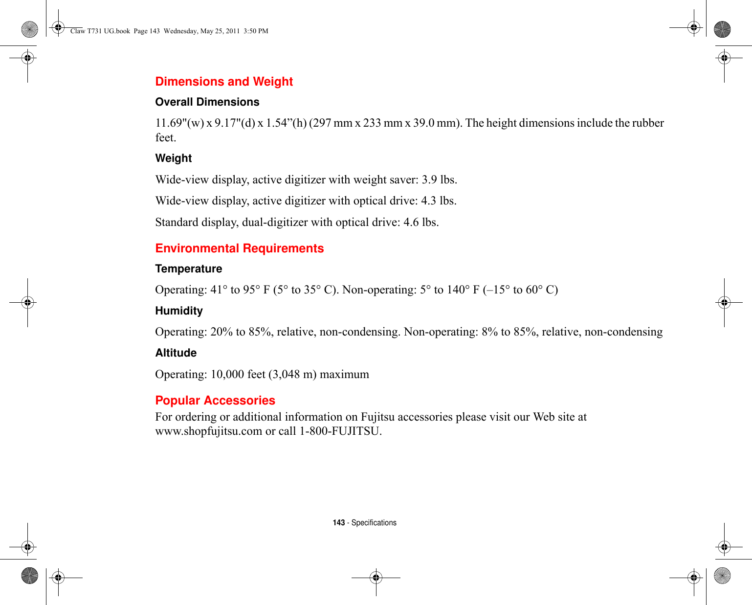 143 - SpecificationsDimensions and Weight Overall Dimensions 11.69&quot;(w) x 9.17&quot;(d) x 1.54”(h) (297 mm x 233 mm x 39.0 mm). The height dimensions include the rubber feet.Weight Wide-view display, active digitizer with weight saver: 3.9 lbs.Wide-view display, active digitizer with optical drive: 4.3 lbs. Standard display, dual-digitizer with optical drive: 4.6 lbs.Environmental RequirementsTemperature Operating: 41° to 95° F (5° to 35° C). Non-operating: 5° to 140° F (–15° to 60° C)Humidity Operating: 20% to 85%, relative, non-condensing. Non-operating: 8% to 85%, relative, non-condensingAltitude Operating: 10,000 feet (3,048 m) maximumPopular AccessoriesFor ordering or additional information on Fujitsu accessories please visit our Web site at www.shopfujitsu.com or call 1-800-FUJITSU.Claw T731 UG.book  Page 143  Wednesday, May 25, 2011  3:50 PM