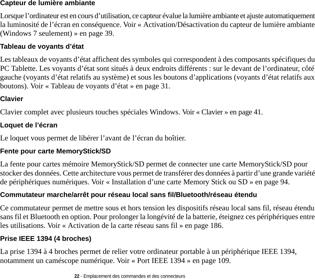 22 - Emplacement des commandes et des connecteursCapteur de lumière ambiante Lorsque l’ordinateur est en cours d’utilisation, ce capteur évalue la lumière ambiante et ajuste automatiquement la luminosité de l’écran en conséquence. Voir « Activation/Désactivation du capteur de lumière ambiante (Windows 7 seulement) » en page 39.Tableau de voyants d’état Les tableaux de voyants d’état affichent des symboles qui correspondent à des composants spécifiques du PC Tablette. Les voyants d’état sont situés à deux endroits différents : sur le devant de l’ordinateur, côté gauche (voyants d’état relatifs au système) et sous les boutons d’applications (voyants d’état relatifs aux boutons). Voir « Tableau de voyants d’état » en page 31.Clavier Clavier complet avec plusieurs touches spéciales Windows. Voir « Clavier » en page 41.Loquet de l’écran Le loquet vous permet de libérer l’avant de l’écran du boîtier.Fente pour carte MemoryStick/SD La fente pour cartes mémoire MemoryStick/SD permet de connecter une carte MemoryStick/SD pour stocker des données. Cette architecture vous permet de transférer des données à partir d’une grande variété de périphériques numériques. Voi r « Installation d’une carte Memory Stick ou SD » en page 94.Commutateur marche/arrêt pour réseau local sans fil/Bluetooth/réseau étendu Ce commutateur permet de mettre sous et hors tension les dispositifs réseau local sans fil, réseau étendu sans fil et Bluetooth en option. Pour prolonger la longévité de la batterie, éteignez ces périphériques entre les utilisations. Voir « Activation de la carte réseau sans fil » en page 186. Prise IEEE 1394 (4 broches) La prise 1394 à 4 broches permet de relier votre ordinateur portable à un périphérique IEEE 1394, notamment un caméscope numérique. Voi r «  Port IEEE 1394 » en page 109.