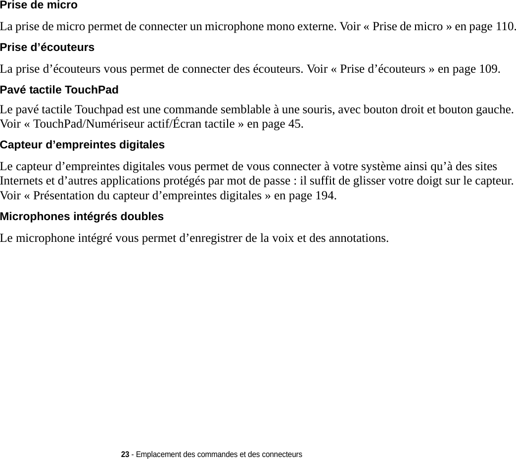 23 - Emplacement des commandes et des connecteursPrise de micro La prise de micro permet de connecter un microphone mono externe. Voir « Prise de micro » en page 110.Prise d’écouteurs La prise d’écouteurs vous permet de connecter des écouteurs. Voir « Prise d’écouteurs » en page 109.Pavé tactile TouchPad Le pavé tactile Touchpad est une commande semblable à une souris, avec bouton droit et bouton gauche. Voir « TouchPad/Numériseur actif/Écran tactile » en page 45.Capteur d’empreintes digitales Le capteur d’empreintes digitales vous permet de vous connecter à votre système ainsi qu’à des sites Internets et d’autres applications protégés par mot de passe : il suffit de glisser votre doigt sur le capteur. Voir « Présentation du capteur d’empreintes digitales » en page 194.Microphones intégrés doubles Le microphone intégré vous permet d’enregistrer de la voix et des annotations. 