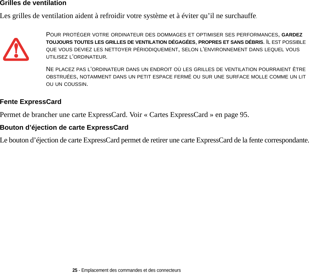 25 - Emplacement des commandes et des connecteursGrilles de ventilation Les grilles de ventilation aident à refroidir votre système et à éviter qu’il ne surchauffe.Fente ExpressCard Permet de brancher une carte ExpressCard. Voi r « Cartes ExpressCard » en page 95.Bouton d’éjection de carte ExpressCard Le bouton d’éjection de carte ExpressCard permet de retirer une carte ExpressCard de la fente correspondante.POUR PROTÉGER VOTRE ORDINATEUR DES DOMMAGES ET OPTIMISER SES PERFORMANCES, GARDEZ TOUJOURS TOUTES LES GRILLES DE VENTILATION DÉGAGÉES, PROPRES ET SANS DÉBRIS. IL EST POSSIBLE QUE VOUS DEVIEZ LES NETTOYER PÉRIODIQUEMENT, SELON L’ENVIRONNEMENT DANS LEQUEL VOUS UTILISEZ L’ORDINATEUR. NE PLACEZ PAS L’ORDINATEUR DANS UN ENDROIT OÙ LES GRILLES DE VENTILATION POURRAIENT ÊTRE OBSTRUÉES, NOTAMMENT DANS UN PETIT ESPACE FERMÉ OU SUR UNE SURFACE MOLLE COMME UN LIT OU UN COUSSIN.