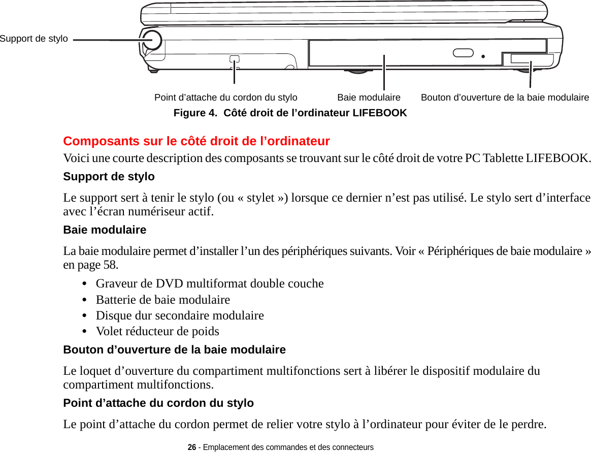 Support de styloPoint d’attache du cordon du stylo Baie modulaire Bouton d’ouverture de la baie modulaire26 - Emplacement des commandes et des connecteursFigure 4.  Côté droit de l’ordinateur LIFEBOOK Composants sur le côté droit de l’ordinateurVoici une courte description des composants se trouvant sur le côté droit de votre PC Tablette LIFEBOOK. Support de styloLe support sert à tenir le stylo (ou « stylet ») lorsque ce dernier n’est pas utilisé. Le stylo sert d’interface avec l’écran numériseur actif.Baie modulaireLa baie modulaire permet d’installer l’un des périphériques suivants. Voir « Périphériques de baie modulaire » en page 58.•Graveur de DVD multiformat double couche •Batterie de baie modulaire•Disque dur secondaire modulaire•Volet réducteur de poidsBouton d’ouverture de la baie modulaire Le loquet d’ouverture du compartiment multifonctions sert à libérer le dispositif modulaire du compartiment multifonctions.Point d’attache du cordon du stylo Le point d’attache du cordon permet de relier votre stylo à l’ordinateur pour éviter de le perdre.