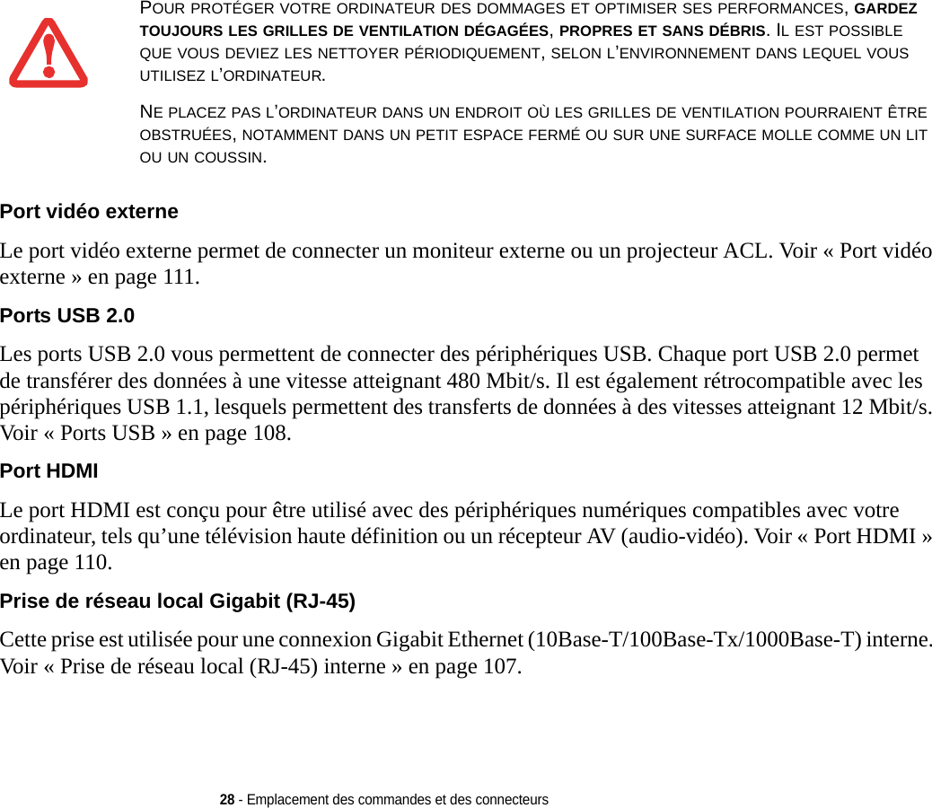 28 - Emplacement des commandes et des connecteursPort vidéo externe Le port vidéo externe permet de connecter un moniteur externe ou un projecteur ACL. Voir « Port vidéo externe » en page 111.Ports USB 2.0 Les ports USB 2.0 vous permettent de connecter des périphériques USB. Chaque port USB 2.0 permet de transférer des données à une vitesse atteignant 480 Mbit/s. Il est également rétrocompatible avec les périphériques USB 1.1, lesquels permettent des transferts de données à des vitesses atteignant 12 Mbit/s. Voir « Ports USB » en page 108.Port HDMI Le port HDMI est conçu pour être utilisé avec des périphériques numériques compatibles avec votre ordinateur, tels qu’une télévision haute définition ou un récepteur AV (audio-vidéo). Voir « Port HDMI » en page 110.Prise de réseau local Gigabit (RJ-45) Cette prise est utilisée pour une connexion Gigabit Ethernet (10Base-T/100Base-Tx/1000Base-T) interne. Voir « Prise de réseau local (RJ-45) interne » en page 107.POUR PROTÉGER VOTRE ORDINATEUR DES DOMMAGES ET OPTIMISER SES PERFORMANCES, GARDEZ TOUJOURS LES GRILLES DE VENTILATION DÉGAGÉES, PROPRES ET SANS DÉBRIS. IL EST POSSIBLE QUE VOUS DEVIEZ LES NETTOYER PÉRIODIQUEMENT, SELON L’ENVIRONNEMENT DANS LEQUEL VOUS UTILISEZ L’ORDINATEUR. NE PLACEZ PAS L’ORDINATEUR DANS UN ENDROIT OÙ LES GRILLES DE VENTILATION POURRAIENT ÊTRE OBSTRUÉES, NOTAMMENT DANS UN PETIT ESPACE FERMÉ OU SUR UNE SURFACE MOLLE COMME UN LIT OU UN COUSSIN.