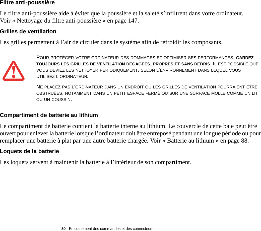 30 - Emplacement des commandes et des connecteursFiltre anti-poussière Le filtre anti-poussière aide à éviter que la poussière et la saleté s’infiltrent dans votre ordinateur. Voir « Nettoyage du filtre anti-poussière » en page 147.Grilles de ventilation Les grilles permettent à l’air de circuler dans le système afin de refroidir les composants. Compartiment de batterie au lithium Le compartiment de batterie contient la batterie interne au lithium. Le couvercle de cette baie peut être ouvert pour enlever la batterie lorsque l’ordinateur doit être entreposé pendant une longue période ou pour remplacer une batterie à plat par une autre batterie chargée. Voir « Batterie au lithium » en page 88.Loquets de la batterie Les loquets servent à maintenir la batterie à l’intérieur de son compartiment.POUR PROTÉGER VOTRE ORDINATEUR DES DOMMAGES ET OPTIMISER SES PERFORMANCES, GARDEZ TOUJOURS LES GRILLES DE VENTILATION DÉGAGÉES, PROPRES ET SANS DÉBRIS. IL EST POSSIBLE QUE VOUS DEVIEZ LES NETTOYER PÉRIODIQUEMENT, SELON L’ENVIRONNEMENT DANS LEQUEL VOUS UTILISEZ L’ORDINATEUR. NE PLACEZ PAS L’ORDINATEUR DANS UN ENDROIT OÙ LES GRILLES DE VENTILATION POURRAIENT ÊTRE OBSTRUÉES, NOTAMMENT DANS UN PETIT ESPACE FERMÉ OU SUR UNE SURFACE MOLLE COMME UN LIT OU UN COUSSIN.