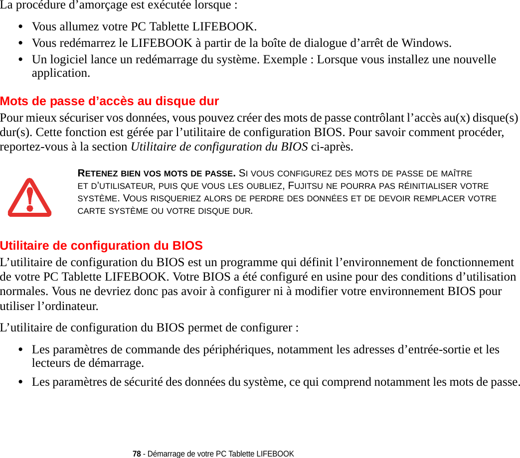 78 - Démarrage de votre PC Tablette LIFEBOOKLa procédure d’amorçage est exécutée lorsque :•Vous allumez votre PC Tablette LIFEBOOK.•Vous redémarrez le LIFEBOOK à partir de la boîte de dialogue d’arrêt de Windows.•Un logiciel lance un redémarrage du système. Exemple : Lorsque vous installez une nouvelle application.Mots de passe d’accès au disque durPour mieux sécuriser vos données, vous pouvez créer des mots de passe contrôlant l’accès au(x) disque(s) dur(s). Cette fonction est gérée par l’utilitaire de configuration BIOS. Pour savoir comment procéder, reportez-vous à la section Utilitaire de configuration du BIOS ci-après.Utilitaire de configuration du BIOSL’utilitaire de configuration du BIOS est un programme qui définit l’environnement de fonctionnement de votre PC Tablette LIFEBOOK. Votre BIOS a été configuré en usine pour des conditions d’utilisation normales. Vous ne devriez donc pas avoir à configurer ni à modifier votre environnement BIOS pour utiliser l’ordinateur.L’utilitaire de configuration du BIOS permet de configurer :•Les paramètres de commande des périphériques, notamment les adresses d’entrée-sortie et les lecteurs de démarrage.•Les paramètres de sécurité des données du système, ce qui comprend notamment les mots de passe.RETENEZ BIEN VOS MOTS DE PASSE. SI VOUS CONFIGUREZ DES MOTS DE PASSE DE MAÎTRE ET D’UTILISATEUR, PUIS QUE VOUS LES OUBLIEZ, FUJITSU NE POURRA PAS RÉINITIALISER VOTRE SYSTÈME. VOUS RISQUERIEZ ALORS DE PERDRE DES DONNÉES ET DE DEVOIR REMPLACER VOTRE CARTE SYSTÈME OU VOTRE DISQUE DUR.