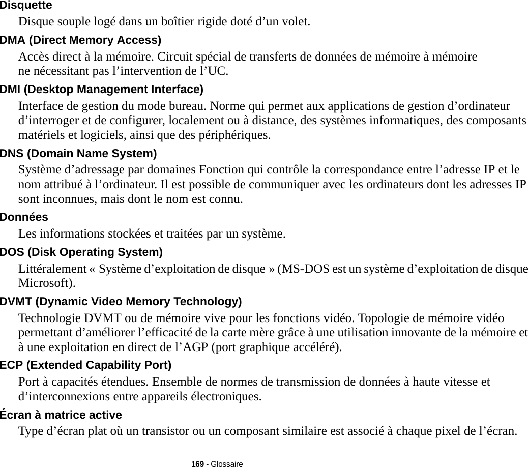 169 - GlossaireDisquette Disque souple logé dans un boîtier rigide doté d’un volet.DMA (Direct Memory Access) Accès direct à la mémoire. Circuit spécial de transferts de données de mémoire à mémoire ne nécessitant pas l’intervention de l’UC.DMI (Desktop Management Interface) Interface de gestion du mode bureau. Norme qui permet aux applications de gestion d’ordinateur d’interroger et de configurer, localement ou à distance, des systèmes informatiques, des composants matériels et logiciels, ainsi que des périphériques.DNS (Domain Name System) Système d’adressage par domaines Fonction qui contrôle la correspondance entre l’adresse IP et le nom attribué à l’ordinateur. Il est possible de communiquer avec les ordinateurs dont les adresses IP sont inconnues, mais dont le nom est connu.Données Les informations stockées et traitées par un système.DOS (Disk Operating System) Littéralement « Système d’exploitation de disque » (MS-DOS est un système d’exploitation de disque Microsoft).DVMT (Dynamic Video Memory Technology) Technologie DVMT ou de mémoire vive pour les fonctions vidéo. Topologie de mémoire vidéo permettant d’améliorer l’efficacité de la carte mère grâce à une utilisation innovante de la mémoire et à une exploitation en direct de l’AGP (port graphique accéléré).ECP (Extended Capability Port) Port à capacités étendues. Ensemble de normes de transmission de données à haute vitesse et d’interconnexions entre appareils électroniques.Écran à matrice active Type d’écran plat où un transistor ou un composant similaire est associé à chaque pixel de l’écran.