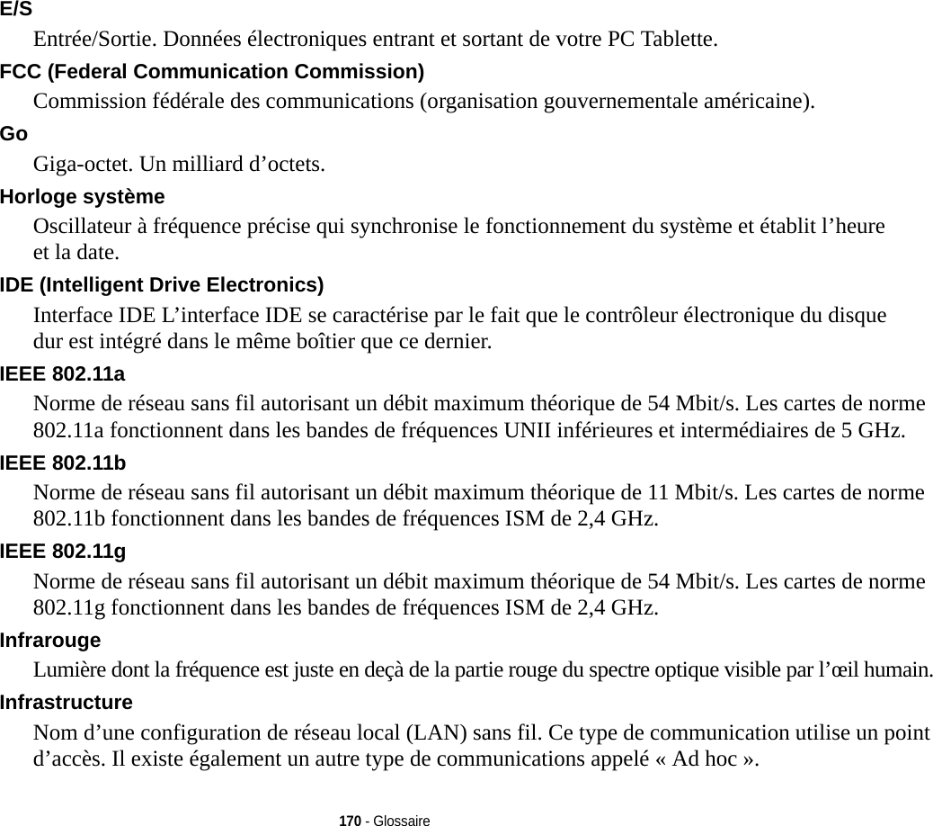 170 - GlossaireE/S Entrée/Sortie. Données électroniques entrant et sortant de votre PC Tablette.FCC (Federal Communication Commission) Commission fédérale des communications (organisation gouvernementale américaine).Go Giga-octet. Un milliard d’octets.Horloge système Oscillateur à fréquence précise qui synchronise le fonctionnement du système et établit l’heure et la date.IDE (Intelligent Drive Electronics) Interface IDE L’interface IDE se caractérise par le fait que le contrôleur électronique du disque dur est intégré dans le même boîtier que ce dernier.IEEE 802.11a Norme de réseau sans fil autorisant un débit maximum théorique de 54 Mbit/s. Les cartes de norme 802.11a fonctionnent dans les bandes de fréquences UNII inférieures et intermédiaires de 5 GHz. IEEE 802.11b Norme de réseau sans fil autorisant un débit maximum théorique de 11 Mbit/s. Les cartes de norme 802.11b fonctionnent dans les bandes de fréquences ISM de 2,4 GHz. IEEE 802.11g Norme de réseau sans fil autorisant un débit maximum théorique de 54 Mbit/s. Les cartes de norme 802.11g fonctionnent dans les bandes de fréquences ISM de 2,4 GHz. Infrarouge Lumière dont la fréquence est juste en deçà de la partie rouge du spectre optique visible par l’œil humain.Infrastructure Nom d’une configuration de réseau local (LAN) sans fil. Ce type de communication utilise un point d’accès. Il existe également un autre type de communications appelé « Ad hoc ».