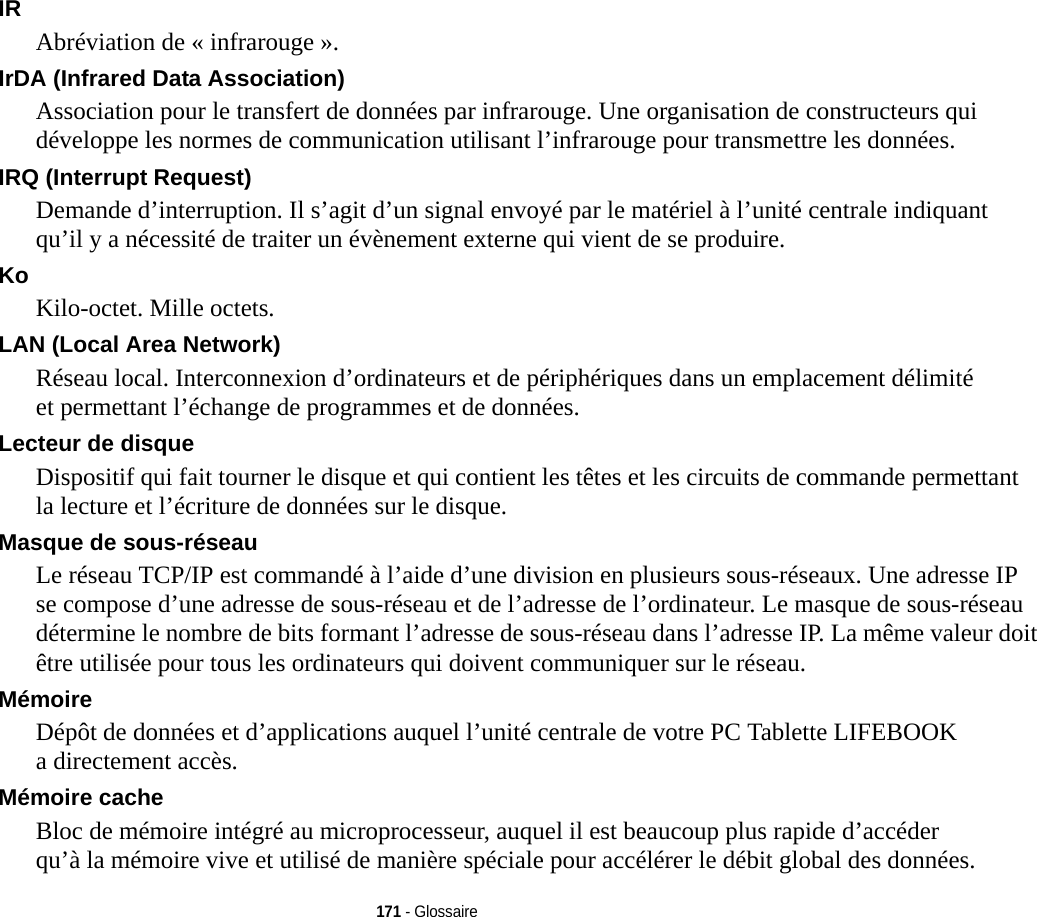 171 - GlossaireIR Abréviation de « infrarouge ».IrDA (Infrared Data Association) Association pour le transfert de données par infrarouge. Une organisation de constructeurs qui développe les normes de communication utilisant l’infrarouge pour transmettre les données.IRQ (Interrupt Request) Demande d’interruption. Il s’agit d’un signal envoyé par le matériel à l’unité centrale indiquant qu’il y a nécessité de traiter un évènement externe qui vient de se produire.Ko  Kilo-octet. Mille octets.LAN (Local Area Network) Réseau local. Interconnexion d’ordinateurs et de périphériques dans un emplacement délimité et permettant l’échange de programmes et de données.Lecteur de disque Dispositif qui fait tourner le disque et qui contient les têtes et les circuits de commande permettant la lecture et l’écriture de données sur le disque.Masque de sous-réseau Le réseau TCP/IP est commandé à l’aide d’une division en plusieurs sous-réseaux. Une adresse IP se compose d’une adresse de sous-réseau et de l’adresse de l’ordinateur. Le masque de sous-réseau détermine le nombre de bits formant l’adresse de sous-réseau dans l’adresse IP. La même valeur doit être utilisée pour tous les ordinateurs qui doivent communiquer sur le réseau.Mémoire Dépôt de données et d’applications auquel l’unité centrale de votre PC Tablette LIFEBOOK a directement accès.Mémoire cache Bloc de mémoire intégré au microprocesseur, auquel il est beaucoup plus rapide d’accéder qu’à la mémoire vive et utilisé de manière spéciale pour accélérer le débit global des données.