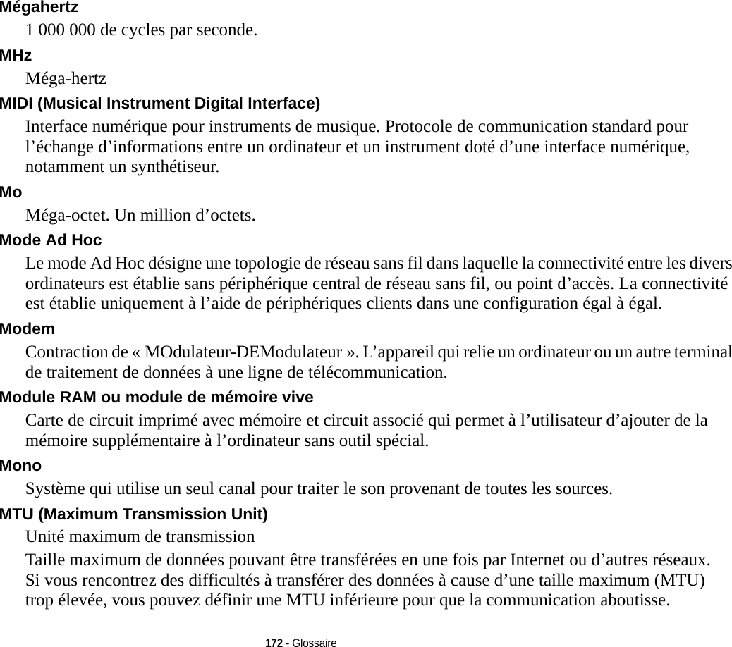 172 - GlossaireMégahertz 1 000 000 de cycles par seconde.MHz Méga-hertzMIDI (Musical Instrument Digital Interface) Interface numérique pour instruments de musique. Protocole de communication standard pour l’échange d’informations entre un ordinateur et un instrument doté d’une interface numérique, notamment un synthétiseur.Mo Méga-octet. Un million d’octets.Mode Ad Hoc Le mode Ad Hoc désigne une topologie de réseau sans fil dans laquelle la connectivité entre les divers ordinateurs est établie sans périphérique central de réseau sans fil, ou point d’accès. La connectivité est établie uniquement à l’aide de périphériques clients dans une configuration égal à égal.Modem Contraction de « MOdulateur-DEModulateur ». L’appareil qui relie un ordinateur ou un autre terminal de traitement de données à une ligne de télécommunication.Module RAM ou module de mémoire vive Carte de circuit imprimé avec mémoire et circuit associé qui permet à l’utilisateur d’ajouter de la mémoire supplémentaire à l’ordinateur sans outil spécial.Mono Système qui utilise un seul canal pour traiter le son provenant de toutes les sources.MTU (Maximum Transmission Unit) Unité maximum de transmissionTaille maximum de données pouvant être transférées en une fois par Internet ou d’autres réseaux. Si vous rencontrez des difficultés à transférer des données à cause d’une taille maximum (MTU) trop élevée, vous pouvez définir une MTU inférieure pour que la communication aboutisse.