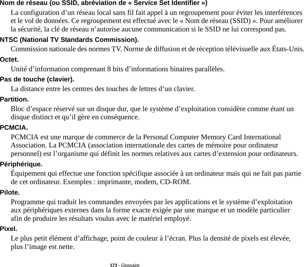 173 - GlossaireNom de réseau (ou SSID, abréviation de « Service Set Identifier ») La configuration d’un réseau local sans fil fait appel à un regroupement pour éviter les interférences et le vol de données. Ce regroupement est effectué avec le « Nom de réseau (SSID) ». Pour améliorer la sécurité, la clé de réseau n’autorise aucune communication si le SSID ne lui correspond pas.NTSC (National TV Standards Commission). Commission nationale des normes TV. Norme de diffusion et de réception télévisuelle aux États-Unis.Octet. Unité d’information comprenant 8 bits d’informations binaires parallèles.Pas de touche (clavier). La distance entre les centres des touches de lettres d’un clavier.Partition. Bloc d’espace réservé sur un disque dur, que le système d’exploitation considère comme étant un disque distinct et qu’il gère en conséquence.PCMCIA. PCMCIA est une marque de commerce de la Personal Computer Memory Card International Association. La PCMCIA (association internationale des cartes de mémoire pour ordinateur personnel) est l’organisme qui définit les normes relatives aux cartes d’extension pour ordinateurs.Périphérique. Équipement qui effectue une fonction spécifique associée à un ordinateur mais qui ne fait pas partie de cet ordinateur. Exemples : imprimante, modem, CD-ROM.Pilote. Programme qui traduit les commandes envoyées par les applications et le système d’exploitation aux périphériques externes dans la forme exacte exigée par une marque et un modèle particulier afin de produire les résultats voulus avec le matériel employé.Pixel. Le plus petit élément d’affichage, point de couleur à l’écran. Plus la densité de pixels est élevée, plus l’image est nette.