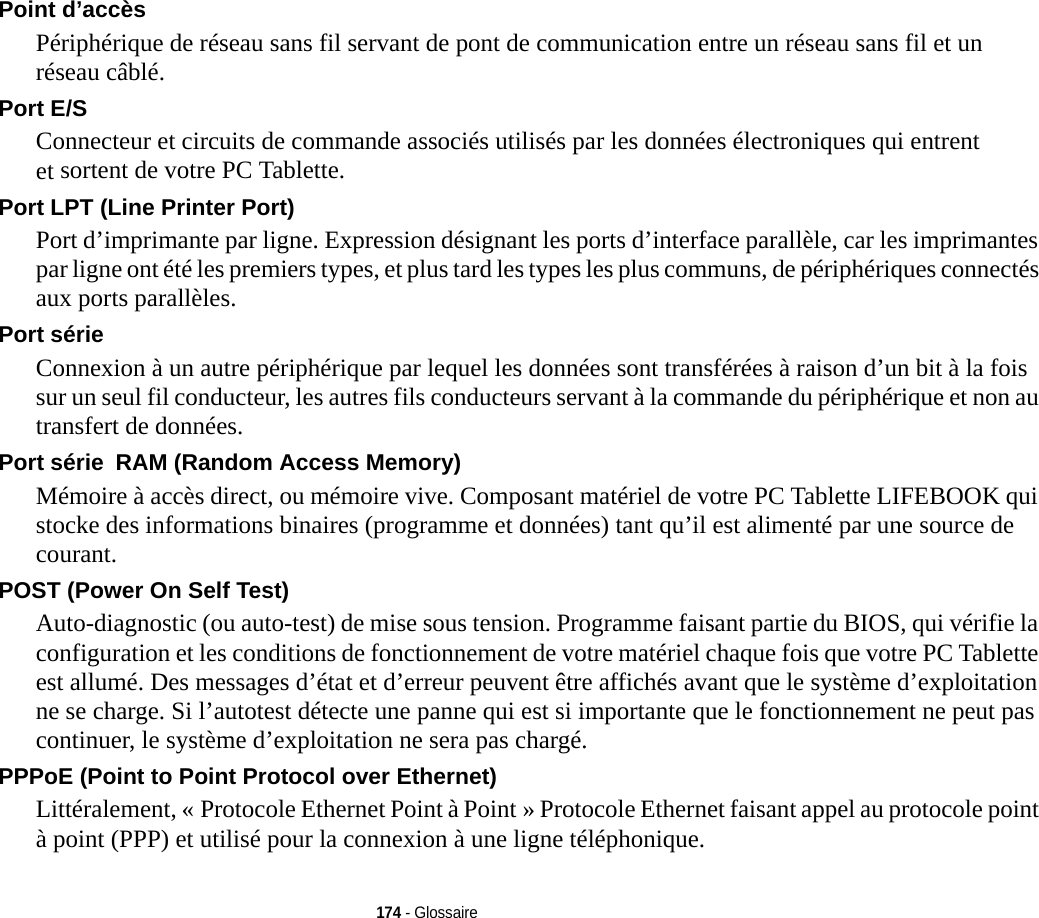 174 - GlossairePoint d’accès Périphérique de réseau sans fil servant de pont de communication entre un réseau sans fil et un réseau câblé. Port E/S Connecteur et circuits de commande associés utilisés par les données électroniques qui entrent et sortent de votre PC Tablette.Port LPT (Line Printer Port) Port d’imprimante par ligne. Expression désignant les ports d’interface parallèle, car les imprimantes par ligne ont été les premiers types, et plus tard les types les plus communs, de périphériques connectés aux ports parallèles.Port série Connexion à un autre périphérique par lequel les données sont transférées à raison d’un bit à la fois sur un seul fil conducteur, les autres fils conducteurs servant à la commande du périphérique et non au transfert de données.Port série RAM (Random Access Memory) Mémoire à accès direct, ou mémoire vive. Composant matériel de votre PC Tablette LIFEBOOK qui stocke des informations binaires (programme et données) tant qu’il est alimenté par une source de courant.POST (Power On Self Test) Auto-diagnostic (ou auto-test) de mise sous tension. Programme faisant partie du BIOS, qui vérifie la configuration et les conditions de fonctionnement de votre matériel chaque fois que votre PC Tablette est allumé. Des messages d’état et d’erreur peuvent être affichés avant que le système d’exploitation ne se charge. Si l’autotest détecte une panne qui est si importante que le fonctionnement ne peut pas continuer, le système d’exploitation ne sera pas chargé. PPPoE (Point to Point Protocol over Ethernet) Littéralement, « Protocole Ethernet Point à Point » Protocole Ethernet faisant appel au protocole point à point (PPP) et utilisé pour la connexion à une ligne téléphonique.