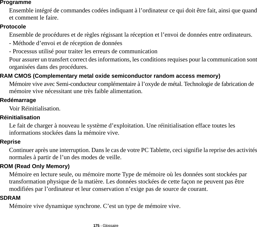 175 - GlossaireProgramme Ensemble intégré de commandes codées indiquant à l’ordinateur ce qui doit être fait, ainsi que quand et comment le faire.Protocole Ensemble de procédures et de règles régissant la réception et l’envoi de données entre ordinateurs.- Méthode d’envoi et de réception de données- Processus utilisé pour traiter les erreurs de communicationPour assurer un transfert correct des informations, les conditions requises pour la communication sont organisées dans des procédures.RAM CMOS (Complementary metal oxide semiconductor random access memory) Mémoire vive avec Semi-conducteur complémentaire à l’oxyde de métal. Technologie de fabrication de mémoire vive nécessitant une très faible alimentation.Redémarrage Voir Réinitialisation.Réinitialisation Le fait de charger à nouveau le système d’exploitation. Une réinitialisation efface toutes les informations stockées dans la mémoire vive.Reprise Continuer après une interruption. Dans le cas de votre PC Tablette, ceci signifie la reprise des activités normales à partir de l’un des modes de veille.ROM (Read Only Memory) Mémoire en lecture seule, ou mémoire morte Type de mémoire où les données sont stockées par transformation physique de la matière. Les données stockées de cette façon ne peuvent pas être modifiées par l’ordinateur et leur conservation n’exige pas de source de courant.SDRAM Mémoire vive dynamique synchrone. C’est un type de mémoire vive.