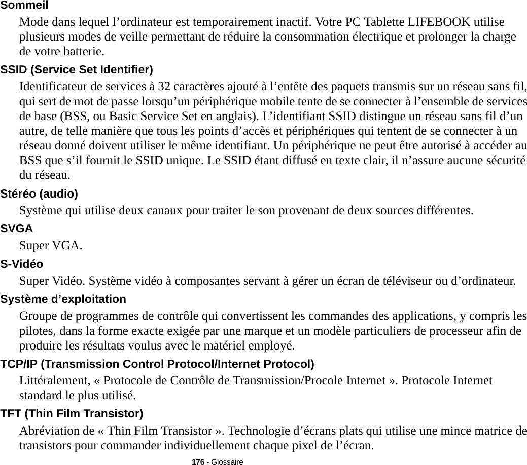 176 - GlossaireSommeil Mode dans lequel l’ordinateur est temporairement inactif. Votre PC Tablette LIFEBOOK utilise plusieurs modes de veille permettant de réduire la consommation électrique et prolonger la charge de votre batterie.SSID (Service Set Identifier) Identificateur de services à 32 caractères ajouté à l’entête des paquets transmis sur un réseau sans fil, qui sert de mot de passe lorsqu’un périphérique mobile tente de se connecter à l’ensemble de services de base (BSS, ou Basic Service Set en anglais). L’identifiant SSID distingue un réseau sans fil d’un autre, de telle manière que tous les points d’accès et périphériques qui tentent de se connecter à un réseau donné doivent utiliser le même identifiant. Un périphérique ne peut être autorisé à accéder au BSS que s’il fournit le SSID unique. Le SSID étant diffusé en texte clair, il n’assure aucune sécurité du réseau. Stéréo (audio) Système qui utilise deux canaux pour traiter le son provenant de deux sources différentes.SVGA Super VGA.S-Vidéo Super Vidéo. Système vidéo à composantes servant à gérer un écran de téléviseur ou d’ordinateur.Système d’exploitation Groupe de programmes de contrôle qui convertissent les commandes des applications, y compris les pilotes, dans la forme exacte exigée par une marque et un modèle particuliers de processeur afin de produire les résultats voulus avec le matériel employé.TCP/IP (Transmission Control Protocol/Internet Protocol) Littéralement, « Protocole de Contrôle de Transmission/Procole Internet ». Protocole Internet standard le plus utilisé.TFT (Thin Film Transistor) Abréviation de « Thin Film Transistor ». Technologie d’écrans plats qui utilise une mince matrice de transistors pour commander individuellement chaque pixel de l’écran.