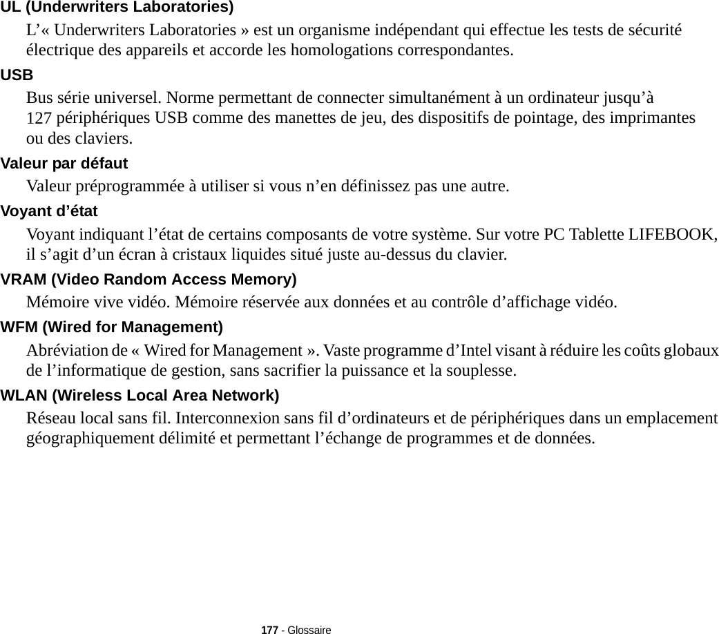 177 - GlossaireUL (Underwriters Laboratories) L’« Underwriters Laboratories » est un organisme indépendant qui effectue les tests de sécurité électrique des appareils et accorde les homologations correspondantes.USB Bus série universel. Norme permettant de connecter simultanément à un ordinateur jusqu’à 127 périphériques USB comme des manettes de jeu, des dispositifs de pointage, des imprimantes ou des claviers.Valeur par défaut Valeur préprogrammée à utiliser si vous n’en définissez pas une autre.Voyant d’état Voyant indiquant l’état de certains composants de votre système. Sur votre PC Tablette LIFEBOOK, il s’agit d’un écran à cristaux liquides situé juste au-dessus du clavier.VRAM (Video Random Access Memory) Mémoire vive vidéo. Mémoire réservée aux données et au contrôle d’affichage vidéo.WFM (Wired for Management) Abréviation de « Wired for Management ». Vaste programme d’Intel visant à réduire les coûts globaux de l’informatique de gestion, sans sacrifier la puissance et la souplesse.WLAN (Wireless Local Area Network) Réseau local sans fil. Interconnexion sans fil d’ordinateurs et de périphériques dans un emplacement géographiquement délimité et permettant l’échange de programmes et de données.