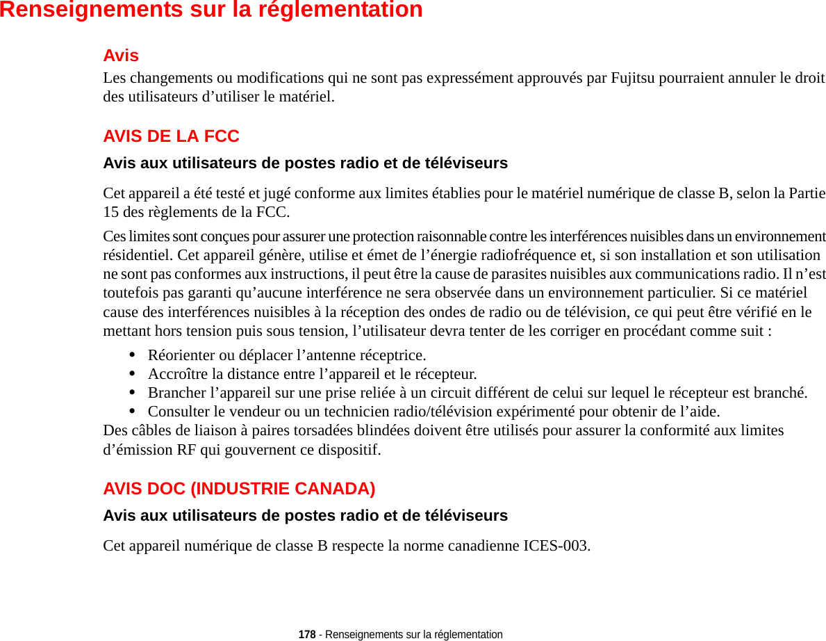 178 - Renseignements sur la réglementationRenseignements sur la réglementationAvisLes changements ou modifications qui ne sont pas expressément approuvés par Fujitsu pourraient annuler le droit des utilisateurs d’utiliser le matériel.AVIS DE LA FCCAvis aux utilisateurs de postes radio et de téléviseurs Cet appareil a été testé et jugé conforme aux limites établies pour le matériel numérique de classe B, selon la Partie 15 des règlements de la FCC.Ces limites sont conçues pour assurer une protection raisonnable contre les interférences nuisibles dans un environnement résidentiel. Cet appareil génère, utilise et émet de l’énergie radiofréquence et, si son installation et son utilisation ne sont pas conformes aux instructions, il peut être la cause de parasites nuisibles aux communications radio. Il n’est toutefois pas garanti qu’aucune interférence ne sera observée dans un environnement particulier. Si ce matériel cause des interférences nuisibles à la réception des ondes de radio ou de télévision, ce qui peut être vérifié en le mettant hors tension puis sous tension, l’utilisateur devra tenter de les corriger en procédant comme suit :•Réorienter ou déplacer l’antenne réceptrice.•Accroître la distance entre l’appareil et le récepteur.•Brancher l’appareil sur une prise reliée à un circuit différent de celui sur lequel le récepteur est branché.•Consulter le vendeur ou un technicien radio/télévision expérimenté pour obtenir de l’aide.Des câbles de liaison à paires torsadées blindées doivent être utilisés pour assurer la conformité aux limites d’émission RF qui gouvernent ce dispositif. AVIS DOC (INDUSTRIE CANADA)Avis aux utilisateurs de postes radio et de téléviseurs Cet appareil numérique de classe B respecte la norme canadienne ICES-003.