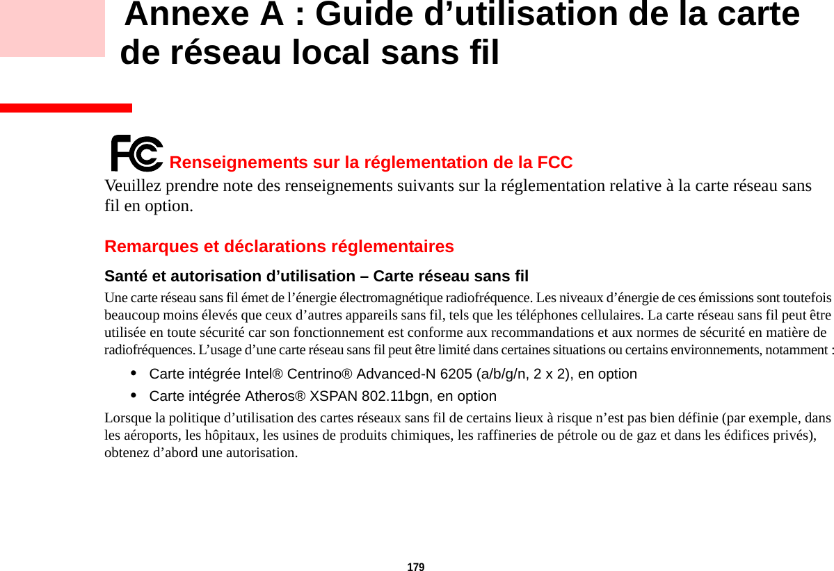 179     Annexe A : Guide d’utilisation de la carte de réseau local sans filRenseignements sur la réglementation de la FCCVeuillez prendre note des renseignements suivants sur la réglementation relative à la carte réseau sans fil en option.Remarques et déclarations réglementairesSanté et autorisation d’utilisation – Carte réseau sans fil  Une carte réseau sans fil émet de l’énergie électromagnétique radiofréquence. Les niveaux d’énergie de ces émissions sont toutefois beaucoup moins élevés que ceux d’autres appareils sans fil, tels que les téléphones cellulaires. La carte réseau sans fil peut être utilisée en toute sécurité car son fonctionnement est conforme aux recommandations et aux normes de sécurité en matière de radiofréquences. L’usage d’une carte réseau sans fil peut être limité dans certaines situations ou certains environnements, notamment :•Carte intégrée Intel® Centrino® Advanced-N 6205 (a/b/g/n, 2 x 2), en option•Carte intégrée Atheros® XSPAN 802.11bgn, en optionLorsque la politique d’utilisation des cartes réseaux sans fil de certains lieux à risque n’est pas bien définie (par exemple, dans les aéroports, les hôpitaux, les usines de produits chimiques, les raffineries de pétrole ou de gaz et dans les édifices privés), obtenez d’abord une autorisation.