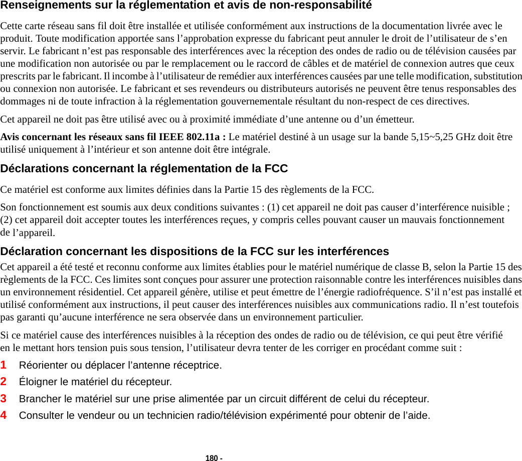 180 - Renseignements sur la réglementation et avis de non-responsabilité Cette carte réseau sans fil doit être installée et utilisée conformément aux instructions de la documentation livrée avec le produit. Toute modification apportée sans l’approbation expresse du fabricant peut annuler le droit de l’utilisateur de s’en servir. Le fabricant n’est pas responsable des interférences avec la réception des ondes de radio ou de télévision causées par une modification non autorisée ou par le remplacement ou le raccord de câbles et de matériel de connexion autres que ceux prescrits par le fabricant. Il incombe à l’utilisateur de remédier aux interférences causées par une telle modification, substitution ou connexion non autorisée. Le fabricant et ses revendeurs ou distributeurs autorisés ne peuvent être tenus responsables des dommages ni de toute infraction à la réglementation gouvernementale résultant du non-respect de ces directives. Cet appareil ne doit pas être utilisé avec ou à proximité immédiate d’une antenne ou d’un émetteur.Avis concernant les réseaux sans fil IEEE 802.11a : Le matériel destiné à un usage sur la bande 5,15~5,25 GHz doit être utilisé uniquement à l’intérieur et son antenne doit être intégrale.Déclarations concernant la réglementation de la FCC Ce matériel est conforme aux limites définies dans la Partie 15 des règlements de la FCC.Son fonctionnement est soumis aux deux conditions suivantes : (1) cet appareil ne doit pas causer d’interférence nuisible ; (2) cet appareil doit accepter toutes les interférences reçues, y compris celles pouvant causer un mauvais fonctionnement de l’appareil.Déclaration concernant les dispositions de la FCC sur les interférences Cet appareil a été testé et reconnu conforme aux limites établies pour le matériel numérique de classe B, selon la Partie 15 des règlements de la FCC. Ces limites sont conçues pour assurer une protection raisonnable contre les interférences nuisibles dans un environnement résidentiel. Cet appareil génère, utilise et peut émettre de l’énergie radiofréquence. S’il n’est pas installé et utilisé conformément aux instructions, il peut causer des interférences nuisibles aux communications radio. Il n’est toutefois pas garanti qu’aucune interférence ne sera observée dans un environnement particulier.Si ce matériel cause des interférences nuisibles à la réception des ondes de radio ou de télévision, ce qui peut être vérifié en le mettant hors tension puis sous tension, l’utilisateur devra tenter de les corriger en procédant comme suit :1Réorienter ou déplacer l’antenne réceptrice.2Éloigner le matériel du récepteur.3Brancher le matériel sur une prise alimentée par un circuit différent de celui du récepteur.4Consulter le vendeur ou un technicien radio/télévision expérimenté pour obtenir de l’aide.