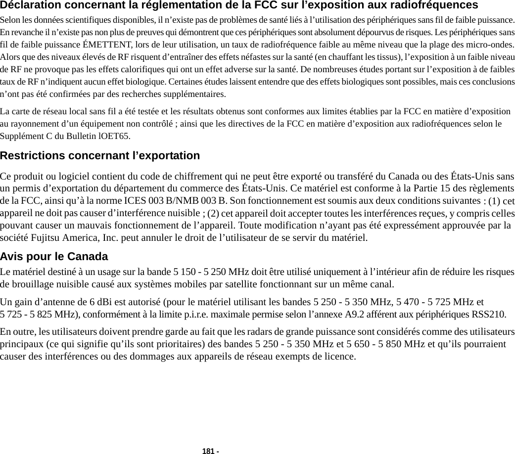 181 - Déclaration concernant la réglementation de la FCC sur l’exposition aux radiofréquences Selon les données scientifiques disponibles, il n’existe pas de problèmes de santé liés à l’utilisation des périphériques sans fil de faible puissance. En revanche il n’existe pas non plus de preuves qui démontrent que ces périphériques sont absolument dépourvus de risques. Les périphériques sans fil de faible puissance ÉMETTENT, lors de leur utilisation, un taux de radiofréquence faible au même niveau que la plage des micro-ondes. Alors que des niveaux élevés de RF risquent d’entraîner des effets néfastes sur la santé (en chauffant les tissus), l’exposition à un faible niveau de RF ne provoque pas les effets calorifiques qui ont un effet adverse sur la santé. De nombreuses études portant sur l’exposition à de faibles taux de RF n’indiquent aucun effet biologique. Certaines études laissent entendre que des effets biologiques sont possibles, mais ces conclusions n’ont pas été confirmées par des recherches supplémentaires. La carte de réseau local sans fil a été testée et les résultats obtenus sont conformes aux limites établies par la FCC en matière d’exposition au rayonnement d’un équipement non contrôlé ; ainsi que les directives de la FCC en matière d’exposition aux radiofréquences selon le Supplément C du Bulletin lOET65.Restrictions concernant l’exportation Ce produit ou logiciel contient du code de chiffrement qui ne peut être exporté ou transféré du Canada ou des États-Unis sans un permis d’exportation du département du commerce des États-Unis. Ce matériel est conforme à la Partie 15 des règlements de la FCC, ainsi qu’à la norme ICES 003 B/NMB 003 B. Son fonctionnement est soumis aux deux conditions suivantes : (1) cet appareil ne doit pas causer d’interférence nuisible ; (2) cet appareil doit accepter toutes les interférences reçues, y compris celles pouvant causer un mauvais fonctionnement de l’appareil. Toute modification n’ayant pas été expressément approuvée par la société Fujitsu America, Inc. peut annuler le droit de l’utilisateur de se servir du matériel.Avis pour le Canada Le matériel destiné à un usage sur la bande 5 150 - 5 250 MHz doit être utilisé uniquement à l’intérieur afin de réduire les risques de brouillage nuisible causé aux systèmes mobiles par satellite fonctionnant sur un même canal.Un gain d’antenne de 6 dBi est autorisé (pour le matériel utilisant les bandes 5 250 - 5 350 MHz, 5 470 - 5 725 MHz et 5 725 - 5 825 MHz), conformément à la limite p.i.r.e. maximale permise selon l’annexe A9.2 afférent aux périphériques RSS210.En outre, les utilisateurs doivent prendre garde au fait que les radars de grande puissance sont considérés comme des utilisateurs principaux (ce qui signifie qu’ils sont prioritaires) des bandes 5 250 - 5 350 MHz et 5 650 - 5 850 MHz et qu’ils pourraient causer des interférences ou des dommages aux appareils de réseau exempts de licence.