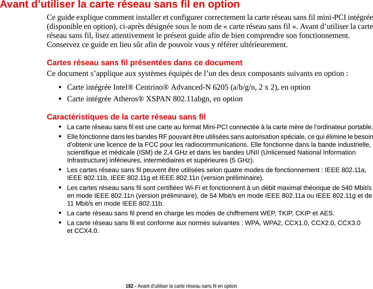 182 - Avant d’utiliser la carte réseau sans fil en optionAvant d’utiliser la carte réseau sans fil en optionCe guide explique comment installer et configurer correctement la carte réseau sans fil mini-PCI intégrée (disponible en option), ci-après désignée sous le nom de « carte réseau sans fil ». Avant d’utiliser la carte réseau sans fil, lisez attentivement le présent guide afin de bien comprendre son fonctionnement. Conservez ce guide en lieu sûr afin de pouvoir vous y référer ultérieurement.Cartes réseau sans fil présentées dans ce documentCe document s’applique aux systèmes équipés de l’un des deux composants suivants en option :•Carte intégrée Intel® Centrino® Advanced-N 6205 (a/b/g/n, 2 x 2), en option•Carte intégrée Atheros® XSPAN 802.11abgn, en optionCaractéristiques de la carte réseau sans fil•La carte réseau sans fil est une carte au format Mini-PCI connectée à la carte mère de l’ordinateur portable. •Elle fonctionne dans les bandes RF pouvant être utilisées sans autorisation spéciale, ce qui élimine le besoin d’obtenir une licence de la FCC pour les radiocommunications. Elle fonctionne dans la bande industrielle, scientifique et médicale (ISM) de 2,4 GHz et dans les bandes UNII (Unlicensed National Information Infrastructure) inférieures, intermédiaires et supérieures (5 GHz). •Les cartes réseau sans fil peuvent être utilisées selon quatre modes de fonctionnement : IEEE 802.11a, IEEE 802.11b, IEEE 802.11g et IEEE 802.11n (version préliminaire).•Les cartes réseau sans fil sont certifiées Wi-Fi et fonctionnent à un débit maximal théorique de 540 Mbit/s en mode IEEE 802.11n (version préliminaire), de 54 Mbit/s en mode IEEE 802.11a ou IEEE 802.11g et de 11 Mbit/s en mode IEEE 802.11b.•La carte réseau sans fil prend en charge les modes de chiffrement WEP, TKIP, CKIP et AES.•La carte réseau sans fil est conforme aux normes suivantes : WPA, WPA2, CCX1.0, CCX2.0, CCX3.0 et CCX4.0.