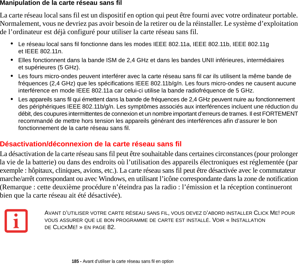 185 - Avant d’utiliser la carte réseau sans fil en optionManipulation de la carte réseau sans fil La carte réseau local sans fil est un dispositif en option qui peut être fourni avec votre ordinateur portable. Normalement, vous ne devriez pas avoir besoin de la retirer ou de la réinstaller. Le système d’exploitation de l’ordinateur est déjà configuré pour utiliser la carte réseau sans fil. •Le réseau local sans fil fonctionne dans les modes IEEE 802.11a, IEEE 802.11b, IEEE 802.11g et IEEE 802.11n.•Elles fonctionnent dans la bande ISM de 2,4 GHz et dans les bandes UNII inférieures, intermédiaires et supérieures (5 GHz).•Les fours micro-ondes peuvent interférer avec la carte réseau sans fil car ils utilisent la même bande de fréquences (2,4 GHz) que les spécifications IEEE 802.11b/g/n. Les fours micro-ondes ne causent aucune interférence en mode IEEE 802.11a car celui-ci utilise la bande radiofréquence de 5 GHz.•Les appareils sans fil qui émettent dans la bande de fréquences de 2,4 GHz peuvent nuire au fonctionnement des périphériques IEEE 802.11b/g/n. Les symptômes associés aux interférences incluent une réduction du débit, des coupures intermittentes de connexion et un nombre important d’erreurs de trames. Il est FORTEMENT recommandé de mettre hors tension les appareils générant des interférences afin d’assurer le bon fonctionnement de la carte réseau sans fil.Désactivation/déconnexion de la carte réseau sans filLa désactivation de la carte réseau sans fil peut être souhaitable dans certaines circonstances (pour prolonger la vie de la batterie) ou dans des endroits où l’utilisation des appareils électroniques est réglementée (par exemple : hôpitaux, cliniques, avions, etc.). La carte réseau sans fil peut être désactivée avec le commutateur marche/arrêt correspondant ou avec Windows, en utilisant l’icône correspondante dans la zone de notification (Remarque : cette deuxième procédure n’éteindra pas la radio : l’émission et la réception continueront bien que la carte réseau ait été désactivée).AVANT D’UTILISER VOTRE CARTE RÉSEAU SANS FIL, VOUS DEVEZ D’ABORD INSTALLER CLICK ME! POUR VOUS ASSURER QUE LE BON PROGRAMME DE CARTE EST INSTALLÉ. VOIR « INSTALLATION DE CLICKME! » EN PAGE 82.