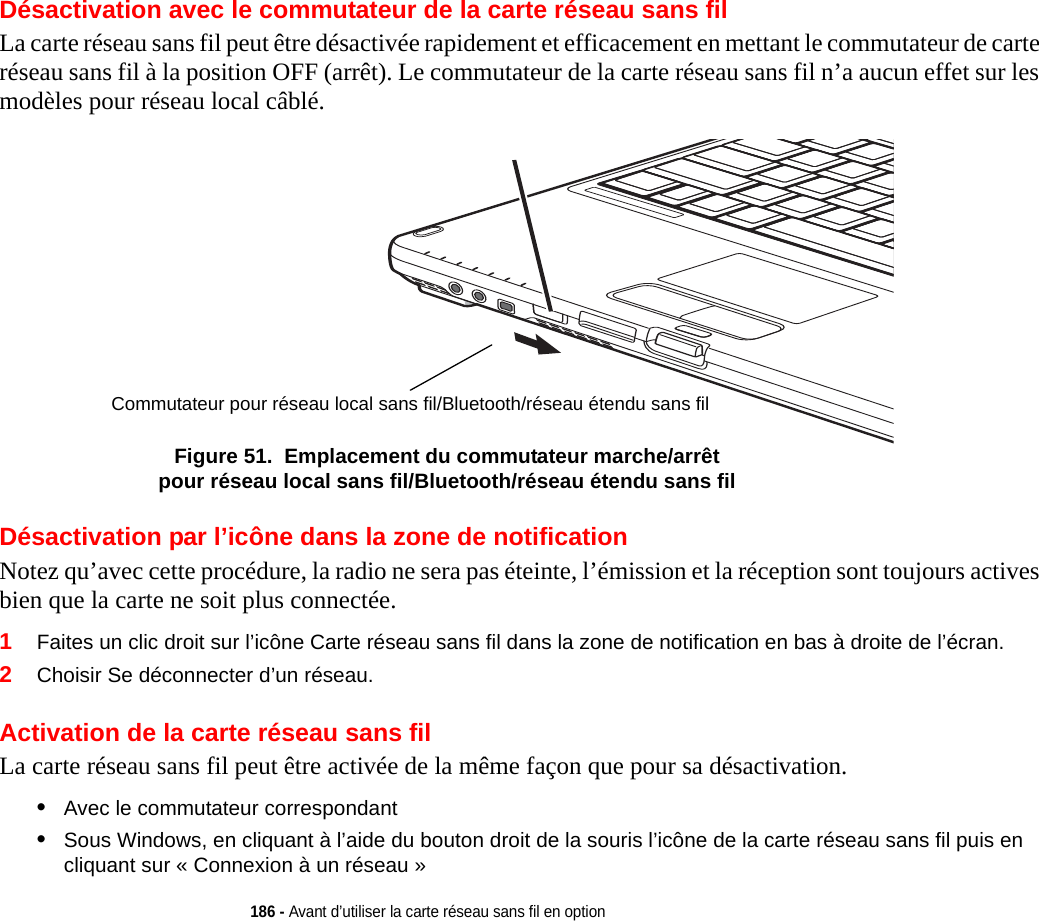 186 - Avant d’utiliser la carte réseau sans fil en optionDésactivation avec le commutateur de la carte réseau sans filLa carte réseau sans fil peut être désactivée rapidement et efficacement en mettant le commutateur de carte réseau sans fil à la position OFF (arrêt). Le commutateur de la carte réseau sans fil n’a aucun effet sur les modèles pour réseau local câblé.Commutateur pour réseau local sans fil/Bluetooth/réseau étendu sans filFigure 51.  Emplacement du commutateur marche/arrêt pour réseau local sans fil/Bluetooth/réseau étendu sans filDésactivation par l’icône dans la zone de notificationNotez qu’avec cette procédure, la radio ne sera pas éteinte, l’émission et la réception sont toujours actives bien que la carte ne soit plus connectée.1Faites un clic droit sur l’icône Carte réseau sans fil dans la zone de notification en bas à droite de l’écran.2Choisir Se déconnecter d’un réseau.Activation de la carte réseau sans filLa carte réseau sans fil peut être activée de la même façon que pour sa désactivation.•Avec le commutateur correspondant•Sous Windows, en cliquant à l’aide du bouton droit de la souris l’icône de la carte réseau sans fil puis en cliquant sur « Connexion à un réseau »