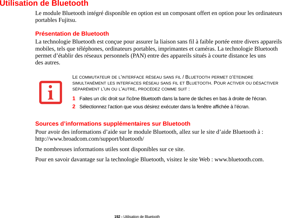 192 - Utilisation de BluetoothUtilisation de BluetoothLe module Bluetooth intégré disponible en option est un composant offert en option pour les ordinateurs portables Fujitsu.Présentation de BluetoothLa technologie Bluetooth est conçue pour assurer la liaison sans fil à faible portée entre divers appareils mobiles, tels que téléphones, ordinateurs portables, imprimantes et caméras. La technologie Bluetooth permet d’établir des réseaux personnels (PAN) entre des appareils situés à courte distance les uns des autres. Sources d’informations supplémentaires sur BluetoothPour avoir des informations d’aide sur le module Bluetooth, allez sur le site d’aide Bluetooth à : http://www.broadcom.com/support/bluetooth/ De nombreuses informations utiles sont disponibles sur ce site.Pour en savoir davantage sur la technologie Bluetooth, visitez le site Web : www.bluetooth.com. LE COMMUTATEUR DE L’INTERFACE RÉSEAU SANS FIL / BLUETOOTH PERMET D’ÉTEINDRE SIMULTANÉMENT LES INTERFACES RÉSEAU SANS FIL ET BLUETOOTH. POUR ACTIVER OU DÉSACTIVER SÉPARÉMENT L’UN OU L’AUTRE, PROCÉDEZ COMME SUIT :1Faites un clic droit sur l&apos;icône Bluetooth dans la barre de tâches en bas à droite de l&apos;écran. 2Sélectionnez l’action que vous désirez exécuter dans la fenêtre affichée à l’écran.