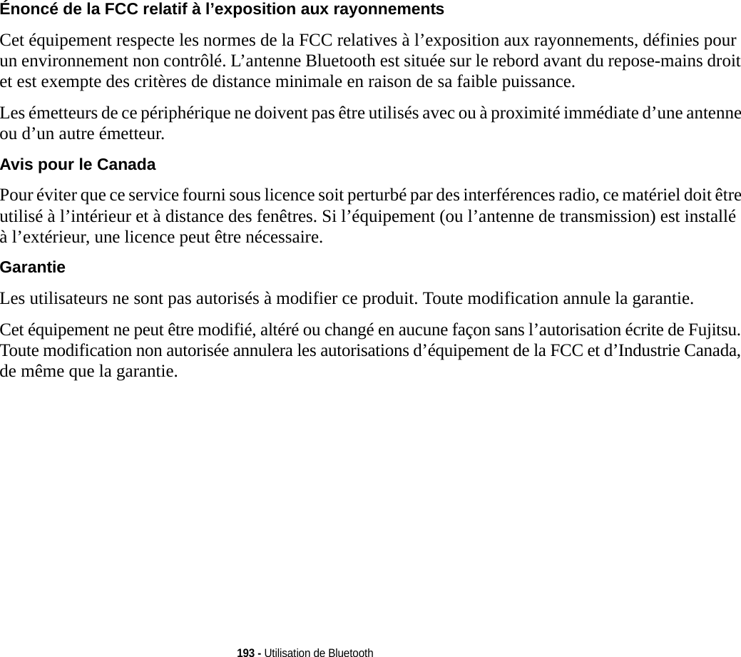 193 - Utilisation de BluetoothÉnoncé de la FCC relatif à l’exposition aux rayonnements Cet équipement respecte les normes de la FCC relatives à l’exposition aux rayonnements, définies pour un environnement non contrôlé. L’antenne Bluetooth est située sur le rebord avant du repose-mains droit et est exempte des critères de distance minimale en raison de sa faible puissance. Les émetteurs de ce périphérique ne doivent pas être utilisés avec ou à proximité immédiate d’une antenne ou d’un autre émetteur.Avis pour le Canada Pour éviter que ce service fourni sous licence soit perturbé par des interférences radio, ce matériel doit être utilisé à l’intérieur et à distance des fenêtres. Si l’équipement (ou l’antenne de transmission) est installé à l’extérieur, une licence peut être nécessaire.Garantie Les utilisateurs ne sont pas autorisés à modifier ce produit. Toute modification annule la garantie.Cet équipement ne peut être modifié, altéré ou changé en aucune façon sans l’autorisation écrite de Fujitsu. Toute modification non autorisée annulera les autorisations d’équipement de la FCC et d’Industrie Canada, de même que la garantie.