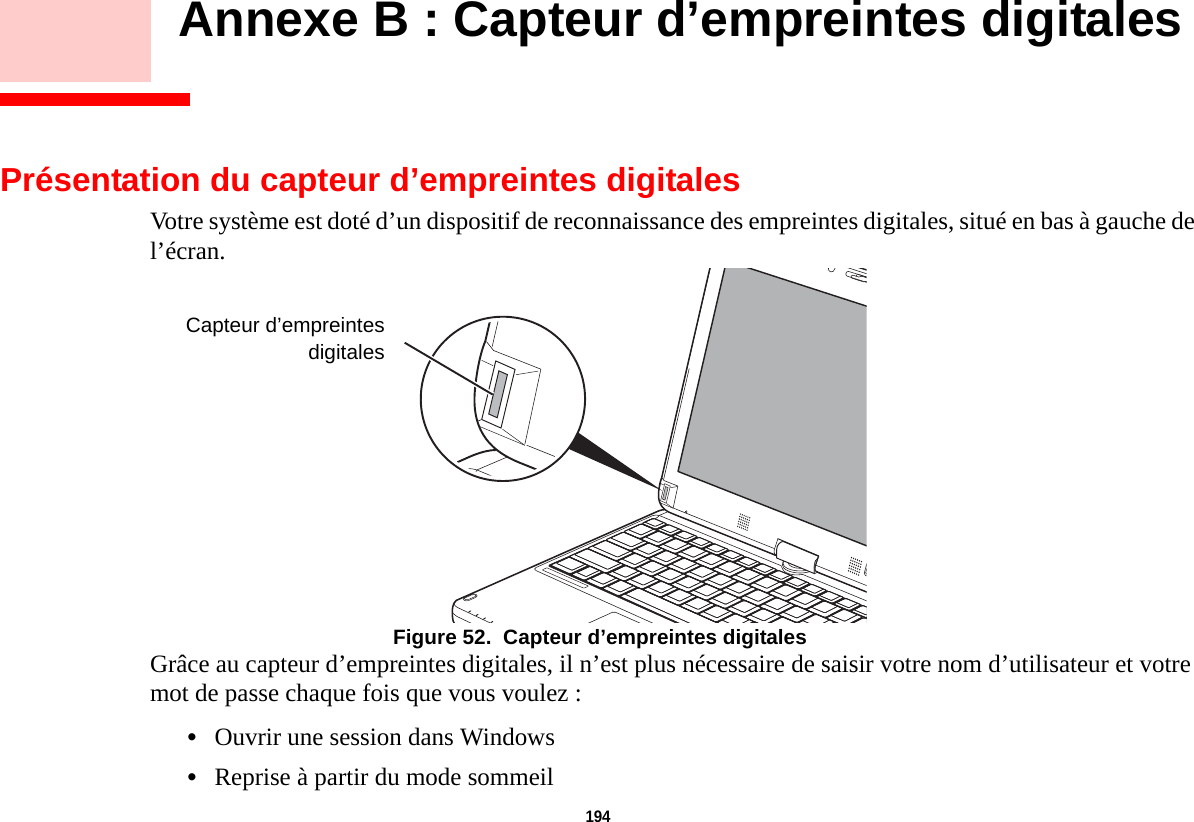 194     Annexe B : Capteur d’empreintes digitalesPrésentation du capteur d’empreintes digitalesVotre système est doté d’un dispositif de reconnaissance des empreintes digitales, situé en bas à gauche de l’écran. Capteur d’empreintes digitalesFigure 52.  Capteur d’empreintes digitalesGrâce au capteur d’empreintes digitales, il n’est plus nécessaire de saisir votre nom d’utilisateur et votre mot de passe chaque fois que vous voulez :•Ouvrir une session dans Windows•Reprise à partir du mode sommeil