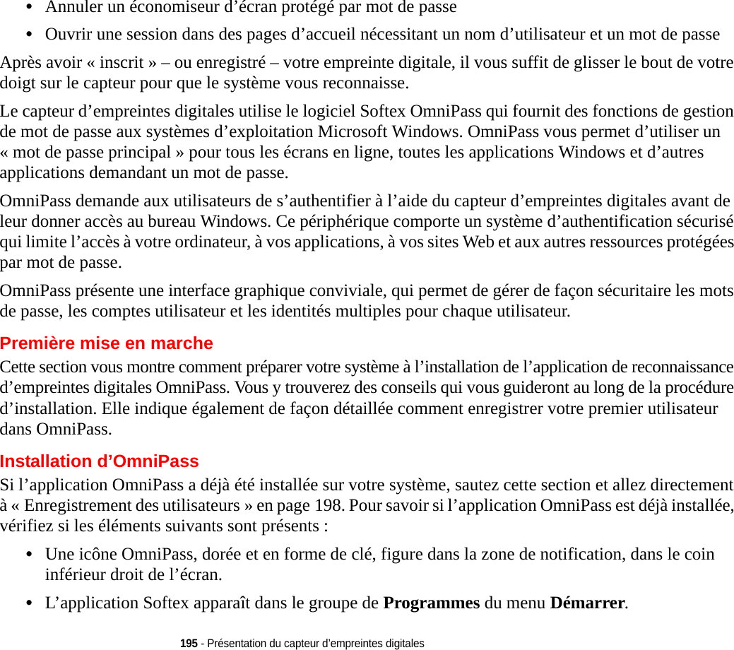 195 - Présentation du capteur d’empreintes digitales•Annuler un économiseur d’écran protégé par mot de passe•Ouvrir une session dans des pages d’accueil nécessitant un nom d’utilisateur et un mot de passeAprès avoir « inscrit » – ou enregistré – votre empreinte digitale, il vous suffit de glisser le bout de votre doigt sur le capteur pour que le système vous reconnaisse. Le capteur d’empreintes digitales utilise le logiciel Softex OmniPass qui fournit des fonctions de gestion de mot de passe aux systèmes d’exploitation Microsoft Windows. OmniPass vous permet d’utiliser un « mot de passe principal » pour tous les écrans en ligne, toutes les applications Windows et d’autres applications demandant un mot de passe. OmniPass demande aux utilisateurs de s’authentifier à l’aide du capteur d’empreintes digitales avant de leur donner accès au bureau Windows. Ce périphérique comporte un système d’authentification sécurisé qui limite l’accès à votre ordinateur, à vos applications, à vos sites Web et aux autres ressources protégées par mot de passe.OmniPass présente une interface graphique conviviale, qui permet de gérer de façon sécuritaire les mots de passe, les comptes utilisateur et les identités multiples pour chaque utilisateur.Première mise en marcheCette section vous montre comment préparer votre système à l’installation de l’application de reconnaissance d’empreintes digitales OmniPass. Vous y trouverez des conseils qui vous guideront au long de la procédure d’installation. Elle indique également de façon détaillée comment enregistrer votre premier utilisateur dans OmniPass. Installation d’OmniPassSi l’application OmniPass a déjà été installée sur votre système, sautez cette section et allez directement à « Enregistrement des utilisateurs » en page 198. Pour savoir si l’application OmniPass est déjà installée, vérifiez si les éléments suivants sont présents :•Une icône OmniPass, dorée et en forme de clé, figure dans la zone de notification, dans le coin inférieur droit de l’écran.•L’application Softex apparaît dans le groupe de Programmes du menu Démarrer.