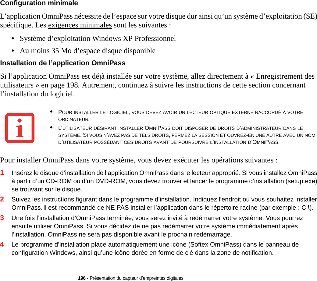 196 - Présentation du capteur d’empreintes digitalesConfiguration minimale L’application OmniPass nécessite de l’espace sur votre disque dur ainsi qu’un système d’exploitation (SE) spécifique. Les exigences minimales sont les suivantes :•Système d’exploitation Windows XP Professionnel•Au moins 35 Mo d’espace disque disponibleInstallation de l’application OmniPass Si l’application OmniPass est déjà installée sur votre système, allez directement à « Enregistrement des utilisateurs » en page 198. Autrement, continuez à suivre les instructions de cette section concernant l’installation du logiciel.Pour installer OmniPass dans votre système, vous devez exécuter les opérations suivantes :1Insérez le disque d’installation de l’application OmniPass dans le lecteur approprié. Si vous installez OmniPass à partir d’un CD-ROM ou d’un DVD-ROM, vous devez trouver et lancer le programme d’installation (setup.exe) se trouvant sur le disque.2Suivez les instructions figurant dans le programme d’installation. Indiquez l’endroit où vous souhaitez installer OmniPass. Il est recommandé de NE PAS installer l’application dans le répertoire racine (par exemple : C:\). 3Une fois l’installation d’OmniPass terminée, vous serez invité à redémarrer votre système. Vous pourrez ensuite utiliser OmniPass. Si vous décidez de ne pas redémarrer votre système immédiatement après l’installation, OmniPass ne sera pas disponible avant le prochain redémarrage.4Le programme d’installation place automatiquement une icône (Softex OmniPass) dans le panneau de configuration Windows, ainsi qu’une icône dorée en forme de clé dans la zone de notification. •POUR INSTALLER LE LOGICIEL, VOUS DEVEZ AVOIR UN LECTEUR OPTIQUE EXTERNE RACCORDÉ À VOTRE ORDINATEUR.•L’UTILISATEUR DÉSIRANT INSTALLER OMNIPASS DOIT DISPOSER DE DROITS D’ADMINISTRATEUR DANS LE SYSTÈME. SI VOUS N’AVEZ PAS DE TELS DROITS, FERMEZ LA SESSION ET OUVREZ-EN UNE AUTRE AVEC UN NOM D’UTILISATEUR POSSÉDANT CES DROITS AVANT DE POURSUIVRE L’INSTALLATION D’OMNIPASS.