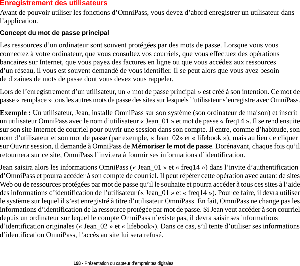 198 - Présentation du capteur d’empreintes digitalesEnregistrement des utilisateursAvant de pouvoir utiliser les fonctions d’OmniPass, vous devez d’abord enregistrer un utilisateur dans l’application.Concept du mot de passe principal Les ressources d’un ordinateur sont souvent protégées par des mots de passe. Lorsque vous vous connectez à votre ordinateur, que vous consultez vos courriels, que vous effectuez des opérations bancaires sur Internet, que vous payez des factures en ligne ou que vous accédez aux ressources d’un réseau, il vous est souvent demandé de vous identifier. Il se peut alors que vous ayez besoin de dizaines de mots de passe dont vous devez vous rappeler.Lors de l’enregistrement d’un utilisateur, un « mot de passe principal » est créé à son intention. Ce mot de passe « remplace » tous les autres mots de passe des sites sur lesquels l’utilisateur s’enregistre avec OmniPass. Exemple : Un utilisateur, Jean, installe OmniPass sur son système (son ordinateur de maison) et inscrit un utilisateur OmniPass avec le nom d’utilisateur « Jean_01 » et mot de passe « freq14 ». Il se rend ensuite sur son site Internet de courriel pour ouvrir une session dans son compte. Il entre, comme d’habitude, son nom d’utilisateur et son mot de passe (par exemple, « Jean_02» et « lifebook »), mais au lieu de cliquer sur Ouvrir session, il demande à OmniPass de Mémoriser le mot de passe. Dorénavant, chaque fois qu’il retournera sur ce site, OmniPass l’invitera à fournir ses informations d’identification. Jean saisira alors les informations OmniPass (« Jean_01 » et « freq14 ») dans l’invite d’authentification d’OmniPass et pourra accéder à son compte de courriel. Il peut répéter cette opération avec autant de sites Web ou de ressources protégées par mot de passe qu’il le souhaite et pourra accéder à tous ces sites à l’aide des informations d’identification de l’utilisateur (« Jean_01 » et « freq14 »). Pour ce faire, il devra utiliser le système sur lequel il s’est enregistré à titre d’utilisateur OmniPass. En fait, OmniPass ne change pas les informations d’identification de la ressource protégée par mot de passe. Si Jean veut accéder à son courriel depuis un ordinateur sur lequel le compte OmniPass n’existe pas, il devra saisir ses informations d’identification originales (« Jean_02 » et « lifebook»). Dans ce cas, s’il tente d’utiliser ses informations d’identification OmniPass, l’accès au site lui sera refusé.