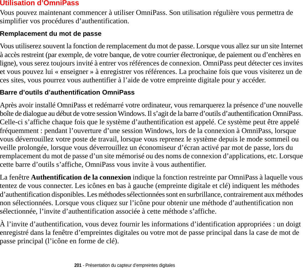 201 - Présentation du capteur d’empreintes digitalesUtilisation d’OmniPassVous pouvez maintenant commencer à utiliser OmniPass. Son utilisation régulière vous permettra de simplifier vos procédures d’authentification.Remplacement du mot de passe Vous utiliserez souvent la fonction de remplacement du mot de passe. Lorsque vous allez sur un site Internet à accès restreint (par exemple, de votre banque, de votre courrier électronique, de paiement ou d’enchères en ligne), vous serez toujours invité à entrer vos références de connexion. OmniPass peut détecter ces invites et vous pouvez lui « enseigner » à enregistrer vos références. La prochaine fois que vous visiterez un de ces sites, vous pourrez vous authentifier à l’aide de votre empreinte digitale pour y accéder.Barre d’outils d’authentification OmniPass Après avoir installé OmniPass et redémarré votre ordinateur, vous remarquerez la présence d’une nouvelle boîte de dialogue au début de votre session Windows. Il s’agit de la barre d’outils d’authentification OmniPass. Celle-ci s’affiche chaque fois que le système d’authentification est appelé. Ce système peut être appelé fréquemment : pendant l’ouverture d’une session Windows, lors de la connexion à OmniPass, lorsque vous déverrouillez votre poste de travail, lorsque vous reprenez le système depuis le mode sommeil ou veille prolongée, lorsque vous déverrouillez un économiseur d’écran activé par mot de passe, lors du remplacement du mot de passe d’un site mémorisé ou des noms de connexion d’applications, etc. Lorsque cette barre d’outils s’affiche, OmniPass vous invite à vous authentifier.La fenêtre Authentification de la connexion indique la fonction restreinte par OmniPass à laquelle vous tentez de vous connecter. Les icônes en bas à gauche (empreinte digitale et clé) indiquent les méthodes d’authentification disponibles. Les méthodes sélectionnées sont en surbrillance, contrairement aux méthodes non sélectionnées. Lorsque vous cliquez sur l’icône pour obtenir une méthode d’authentification non sélectionnée, l’invite d’authentification associée à cette méthode s’affiche.À l’invite d’authentification, vous devez fournir les informations d’identification appropriées : un doigt enregistré dans la fenêtre d’empreintes digitales ou votre mot de passe principal dans la case de mot de passe principal (l’icône en forme de clé).