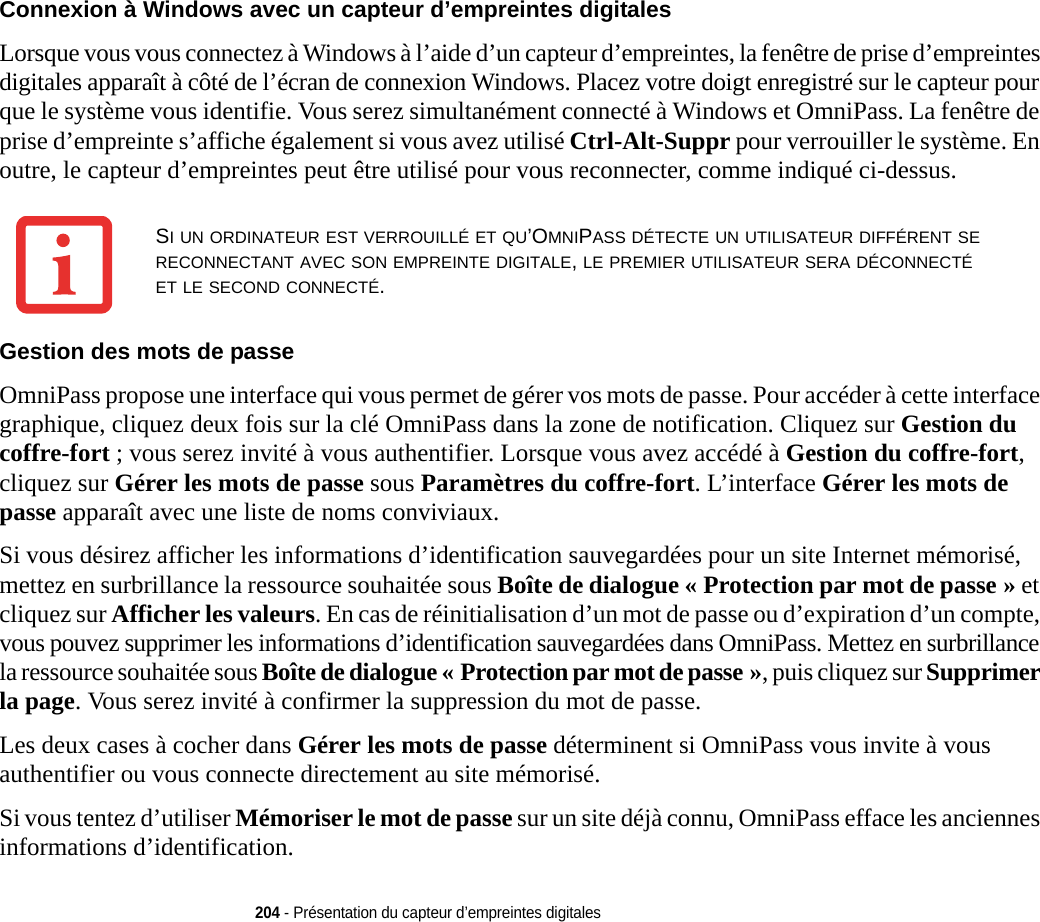 204 - Présentation du capteur d’empreintes digitalesConnexion à Windows avec un capteur d’empreintes digitales Lorsque vous vous connectez à Windows à l’aide d’un capteur d’empreintes, la fenêtre de prise d’empreintes digitales apparaît à côté de l’écran de connexion Windows. Placez votre doigt enregistré sur le capteur pour que le système vous identifie. Vous serez simultanément connecté à Windows et OmniPass. La fenêtre de prise d’empreinte s’affiche également si vous avez utilisé Ctrl-Alt-Suppr pour verrouiller le système. En outre, le capteur d’empreintes peut être utilisé pour vous reconnecter, comme indiqué ci-dessus.Gestion des mots de passe OmniPass propose une interface qui vous permet de gérer vos mots de passe. Pour accéder à cette interface graphique, cliquez deux fois sur la clé OmniPass dans la zone de notification. Cliquez sur Gestion du coffre-fort ; vous serez invité à vous authentifier. Lorsque vous avez accédé à Gestion du coffre-fort, cliquez sur Gérer les mots de passe sous Paramètres du coffre-fort. L’interface Gérer les mots de passe apparaît avec une liste de noms conviviaux.Si vous désirez afficher les informations d’identification sauvegardées pour un site Internet mémorisé, mettez en surbrillance la ressource souhaitée sous Boîte de dialogue « Protection par mot de passe » et cliquez sur Afficher les valeurs. En cas de réinitialisation d’un mot de passe ou d’expiration d’un compte, vous pouvez supprimer les informations d’identification sauvegardées dans OmniPass. Mettez en surbrillance la ressource souhaitée sous Boîte de dialogue « Protection par mot de passe », puis cliquez sur Supprimer la page. Vous serez invité à confirmer la suppression du mot de passe.Les deux cases à cocher dans Gérer les mots de passe déterminent si OmniPass vous invite à vous authentifier ou vous connecte directement au site mémorisé.Si vous tentez d’utiliser Mémoriser le mot de passe sur un site déjà connu, OmniPass efface les anciennes informations d’identification. SI UN ORDINATEUR EST VERROUILLÉ ET QU’OMNIPASS DÉTECTE UN UTILISATEUR DIFFÉRENT SE RECONNECTANT AVEC SON EMPREINTE DIGITALE, LE PREMIER UTILISATEUR SERA DÉCONNECTÉ ET LE SECOND CONNECTÉ.