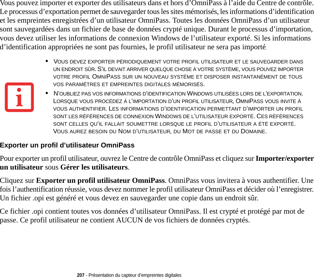 207 - Présentation du capteur d’empreintes digitalesVous pouvez importer et exporter des utilisateurs dans et hors d’OmniPass à l’aide du Centre de contrôle. Le processus d’exportation permet de sauvegarder tous les sites mémorisés, les informations d’identification et les empreintes enregistrées d’un utilisateur OmniPass. Toutes les données OmniPass d’un utilisateur sont sauvegardées dans un fichier de base de données crypté unique. Durant le processus d’importation, vous devez utiliser les informations de connexion Windows de l’utilisateur exporté. Si les informations d’identification appropriées ne sont pas fournies, le profil utilisateur ne sera pas importé. Exporter un profil d’utilisateur OmniPass Pour exporter un profil utilisateur, ouvrez le Centre de contrôle OmniPass et cliquez sur Importer/exporter un utilisateur sous Gérer les utilisateurs. Cliquez sur Exporter un profil utilisateur OmniPass. OmniPass vous invitera à vous authentifier. Une fois l’authentification réussie, vous devez nommer le profil utilisateur OmniPass et décider où l’enregistrer. Un fichier .opi est généré et vous devez en sauvegarder une copie dans un endroit sûr.Ce fichier .opi contient toutes vos données d’utilisateur OmniPass. Il est crypté et protégé par mot de passe. Ce profil utilisateur ne contient AUCUN de vos fichiers de données cryptés.•VOUS DEVEZ EXPORTER PÉRIODIQUEMENT VOTRE PROFIL UTILISATEUR ET LE SAUVEGARDER DANS UN ENDROIT SÛR. S’IL DEVAIT ARRIVER QUELQUE CHOSE À VOTRE SYSTÈME, VOUS POUVEZ IMPORTER VOTRE PROFIL OMNIPASS SUR UN NOUVEAU SYSTÈME ET DISPOSER INSTANTANÉMENT DE TOUS VOS PARAMÈTRES ET EMPREINTES DIGITALES MÉMORISÉS.•N’OUBLIEZ PAS VOS INFORMATIONS D’IDENTIFICATION WINDOWS UTILISÉES LORS DE L’EXPORTATION. LORSQUE VOUS PROCÉDEZ À L’IMPORTATION D’UN PROFIL UTILISATEUR, OMNIPASS VOUS INVITE À VOUS AUTHENTIFIER. LES INFORMATIONS D’IDENTIFICATION PERMETTANT D’IMPORTER UN PROFIL SONT LES RÉFÉRENCES DE CONNEXION WINDOWS DE L’UTILISATEUR EXPORTÉ. CES RÉFÉRENCES SONT CELLES QU’IL FALLAIT SOUMETTRE LORSQUE LE PROFIL D’UTILISATEUR A ÉTÉ EXPORTÉ. VOUS AUREZ BESOIN DU NOM D’UTILISATEUR, DU MOT DE PASSE ET DU DOMAINE.