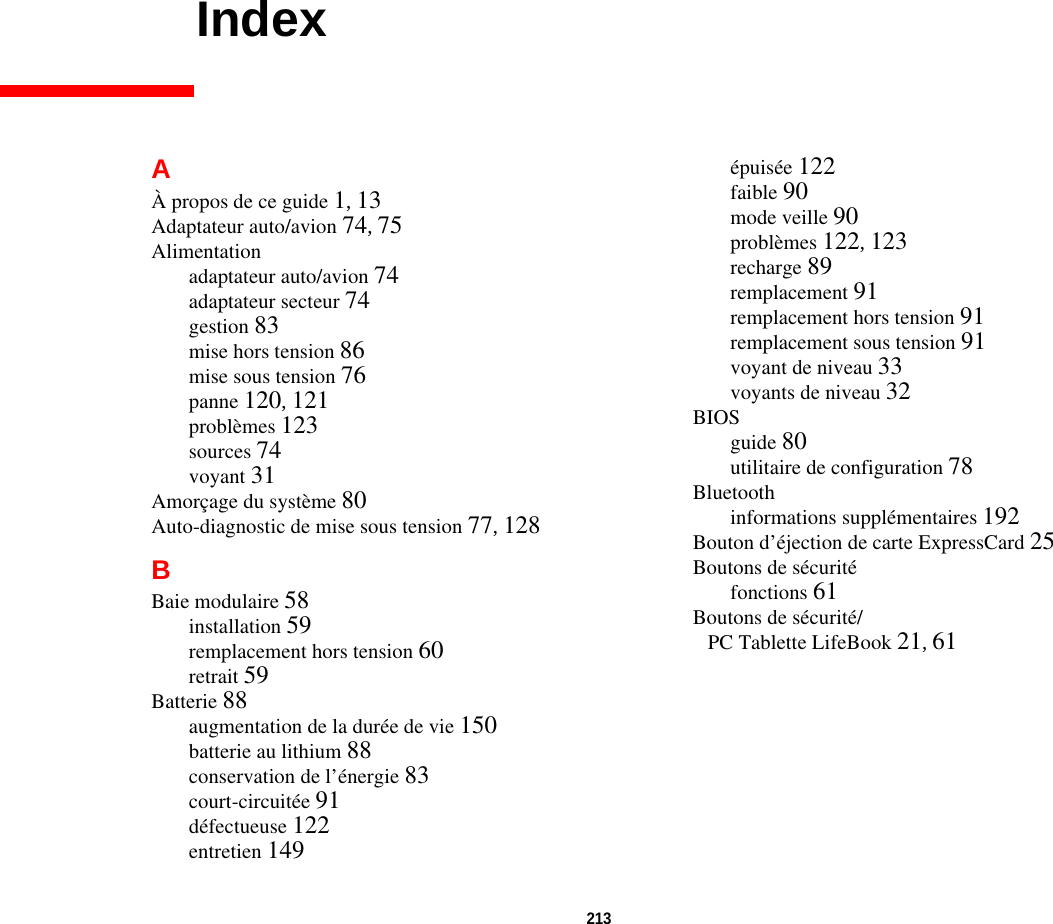 213 IndexAÀ propos de ce guide 1, 13Adaptateur auto/avion 74, 75Alimentationadaptateur auto/avion 74adaptateur secteur 74gestion 83mise hors tension 86mise sous tension 76panne 120, 121problèmes 123sources 74voyant 31Amorçage du système 80Auto-diagnostic de mise sous tension 77, 128BBaie modulaire 58installation 59remplacement hors tension 60retrait 59Batterie 88augmentation de la durée de vie 150batterie au lithium 88conservation de l’énergie 83court-circuitée 91défectueuse 122entretien 149épuisée 122faible 90mode veille 90problèmes 122, 123recharge 89remplacement 91remplacement hors tension 91remplacement sous tension 91voyant de niveau 33voyants de niveau 32BIOSguide 80utilitaire de configuration 78Bluetoothinformations supplémentaires 192Bouton d’éjection de carte ExpressCard 25Boutons de sécuritéfonctions 61Boutons de sécurité/PC Tablette LifeBook 21, 61