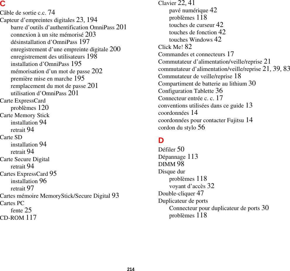 214 CCâble de sortie c.c. 74Capteur d’empreintes digitales 23, 194barre d’outils d’authentification OmniPass 201connexion à un site mémorisé 203désinstallation d’OmniPass 197enregistrement d’une empreinte digitale 200enregistrement des utilisateurs 198installation d’OmniPass 195mémorisation d’un mot de passe 202première mise en marche 195remplacement du mot de passe 201utilisation d’OmniPass 201Carte ExpressCardproblèmes 120Carte Memory Stickinstallation 94retrait 94Carte SDinstallation 94retrait 94Carte Secure Digitalretrait 94Cartes ExpressCard 95installation 96retrait 97Cartes mémoire MemoryStick/Secure Digital 93Cartes PCfente 25CD-ROM 117Clavier 22, 41pavé numérique 42problèmes 118touches de curseur 42touches de fonction 42touches Windows 42Click Me! 82Commandes et connecteurs 17Commutateur d’alimentation/veille/reprise 21commutateur d’alimentation/veille/reprise 21, 39, 83Commutateur de veille/reprise 18Compartiment de batterie au lithium 30Configuration Tablette 36Connecteur entrée c. c. 17conventions utilisées dans ce guide 13coordonnées 14coordonnées pour contacter Fujitsu 14cordon du stylo 56DDéfiler 50Dépannage 113DIMM 98Disque durproblèmes 118voyant d’accès 32Double-cliquer 47Duplicateur de portsConnecteur pour duplicateur de ports 30problèmes 118