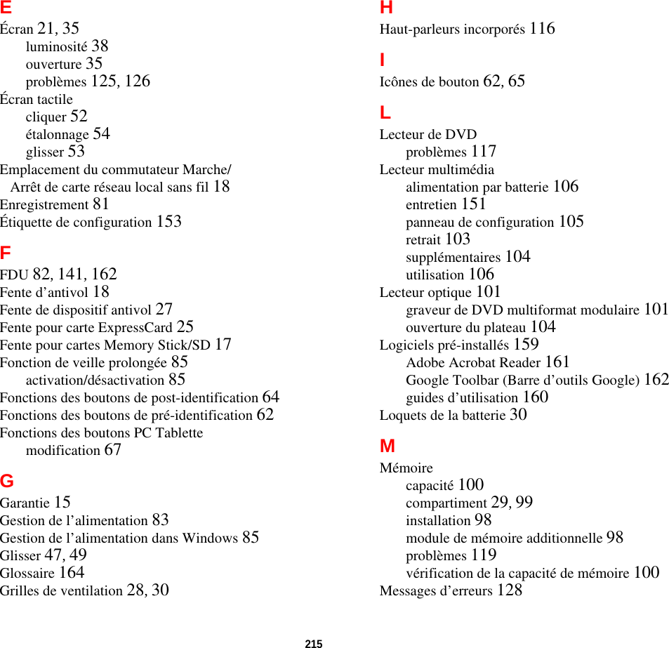 215 EÉcran 21, 35luminosité 38ouverture 35problèmes 125, 126Écran tactilecliquer 52étalonnage 54glisser 53Emplacement du commutateur Marche/Arrêt de carte réseau local sans fil 18Enregistrement 81Étiquette de configuration 153FFDU 82, 141, 162Fente d’antivol 18Fente de dispositif antivol 27Fente pour carte ExpressCard 25Fente pour cartes Memory Stick/SD 17Fonction de veille prolongée 85activation/désactivation 85Fonctions des boutons de post-identification 64Fonctions des boutons de pré-identification 62Fonctions des boutons PC Tablettemodification 67GGarantie 15Gestion de l’alimentation 83Gestion de l’alimentation dans Windows 85Glisser 47, 49Glossaire 164Grilles de ventilation 28, 30HHaut-parleurs incorporés 116IIcônes de bouton 62, 65LLecteur de DVDproblèmes 117Lecteur multimédiaalimentation par batterie 106entretien 151panneau de configuration 105retrait 103supplémentaires 104utilisation 106Lecteur optique 101graveur de DVD multiformat modulaire 101ouverture du plateau 104Logiciels pré-installés 159Adobe Acrobat Reader 161Google Toolbar (Barre d’outils Google) 162guides d’utilisation 160Loquets de la batterie 30MMémoirecapacité 100compartiment 29, 99installation 98module de mémoire additionnelle 98problèmes 119vérification de la capacité de mémoire 100Messages d’erreurs 128