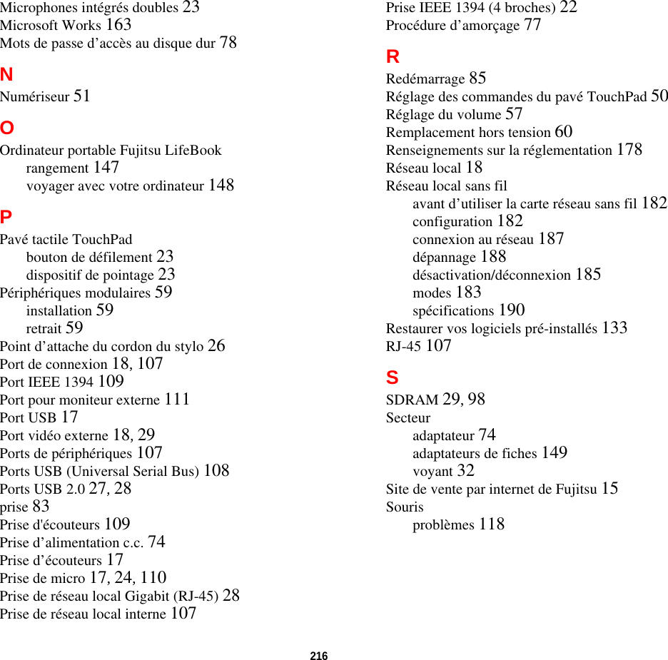 216 Microphones intégrés doubles 23Microsoft Works 163Mots de passe d’accès au disque dur 78NNumériseur 51OOrdinateur portable Fujitsu LifeBookrangement 147voyager avec votre ordinateur 148PPavé tactile TouchPadbouton de défilement 23dispositif de pointage 23Périphériques modulaires 59installation 59retrait 59Point d’attache du cordon du stylo 26Port de connexion 18, 107Port IEEE 1394 109Port pour moniteur externe 111Port USB 17Port vidéo externe 18, 29Ports de périphériques 107Ports USB (Universal Serial Bus) 108Ports USB 2.0 27, 28prise 83Prise d&apos;écouteurs 109Prise d’alimentation c.c. 74Prise d’écouteurs 17Prise de micro 17, 24, 110Prise de réseau local Gigabit (RJ-45) 28Prise de réseau local interne 107Prise IEEE 1394 (4 broches) 22Procédure d’amorçage 77RRedémarrage 85Réglage des commandes du pavé TouchPad 50Réglage du volume 57Remplacement hors tension 60Renseignements sur la réglementation 178Réseau local 18Réseau local sans filavant d’utiliser la carte réseau sans fil 182configuration 182connexion au réseau 187dépannage 188désactivation/déconnexion 185modes 183spécifications 190Restaurer vos logiciels pré-installés 133RJ-45 107SSDRAM 29, 98Secteuradaptateur 74adaptateurs de fiches 149voyant 32Site de vente par internet de Fujitsu 15Sourisproblèmes 118