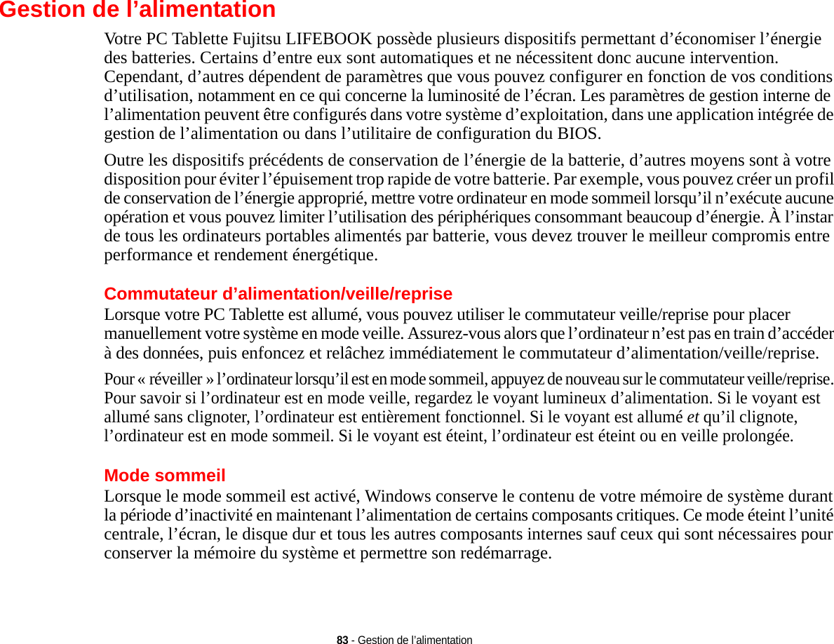 83 - Gestion de l’alimentationGestion de l’alimentationVotre PC Tablette Fujitsu LIFEBOOK possède plusieurs dispositifs permettant d’économiser l’énergie des batteries. Certains d’entre eux sont automatiques et ne nécessitent donc aucune intervention. Cependant, d’autres dépendent de paramètres que vous pouvez configurer en fonction de vos conditions d’utilisation, notamment en ce qui concerne la luminosité de l’écran. Les paramètres de gestion interne de l’alimentation peuvent être configurés dans votre système d’exploitation, dans une application intégrée de gestion de l’alimentation ou dans l’utilitaire de configuration du BIOS.Outre les dispositifs précédents de conservation de l’énergie de la batterie, d’autres moyens sont à votre disposition pour éviter l’épuisement trop rapide de votre batterie. Par exemple, vous pouvez créer un profil de conservation de l’énergie approprié, mettre votre ordinateur en mode sommeil lorsqu’il n’exécute aucune opération et vous pouvez limiter l’utilisation des périphériques consommant beaucoup d’énergie. À l’instar de tous les ordinateurs portables alimentés par batterie, vous devez trouver le meilleur compromis entre performance et rendement énergétique.Commutateur d’alimentation/veille/repriseLorsque votre PC Tablette est allumé, vous pouvez utiliser le commutateur veille/reprise pour placer manuellement votre système en mode veille. Assurez-vous alors que l’ordinateur n’est pas en train d’accéder à des données, puis enfoncez et relâchez immédiatement le commutateur d’alimentation/veille/reprise.Pour « réveiller » l’ordinateur lorsqu’il est en mode sommeil, appuyez de nouveau sur le commutateur veille/reprise. Pour savoir si l’ordinateur est en mode veille, regardez le voyant lumineux d’alimentation. Si le voyant est allumé sans clignoter, l’ordinateur est entièrement fonctionnel. Si le voyant est allumé et qu’il clignote, l’ordinateur est en mode sommeil. Si le voyant est éteint, l’ordinateur est éteint ou en veille prolongée.Mode sommeilLorsque le mode sommeil est activé, Windows conserve le contenu de votre mémoire de système durant la période d’inactivité en maintenant l’alimentation de certains composants critiques. Ce mode éteint l’unité centrale, l’écran, le disque dur et tous les autres composants internes sauf ceux qui sont nécessaires pour conserver la mémoire du système et permettre son redémarrage. 