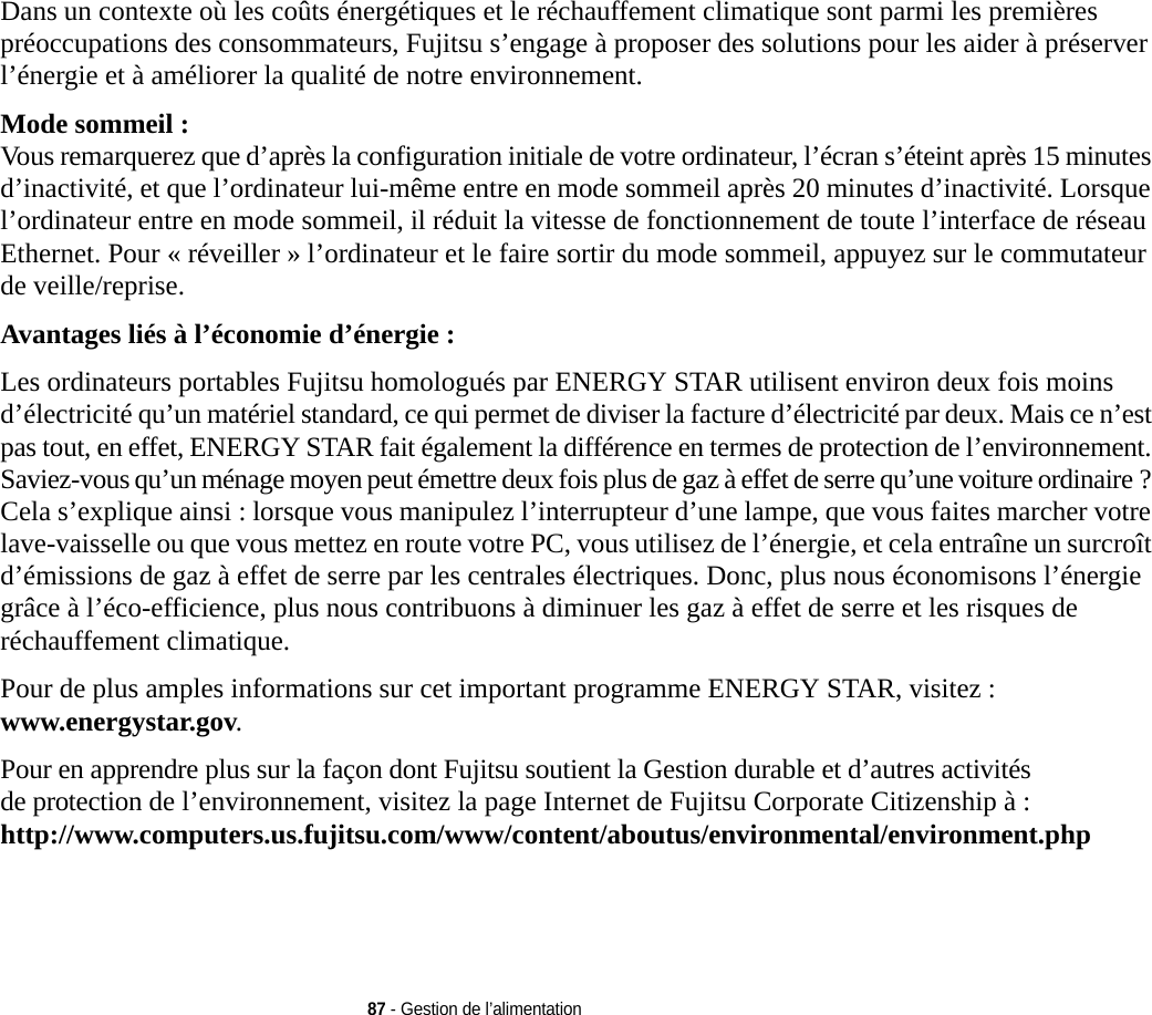 87 - Gestion de l’alimentationDans un contexte où les coûts énergétiques et le réchauffement climatique sont parmi les premières préoccupations des consommateurs, Fujitsu s’engage à proposer des solutions pour les aider à préserver l’énergie et à améliorer la qualité de notre environnement.Mode sommeil : Vous remarquerez que d’après la configuration initiale de votre ordinateur, l’écran s’éteint après 15 minutes d’inactivité, et que l’ordinateur lui-même entre en mode sommeil après 20 minutes d’inactivité. Lorsque l’ordinateur entre en mode sommeil, il réduit la vitesse de fonctionnement de toute l’interface de réseau Ethernet. Pour « réveiller » l’ordinateur et le faire sortir du mode sommeil, appuyez sur le commutateur de veille/reprise.Avantages liés à l’économie d’énergie : Les ordinateurs portables Fujitsu homologués par ENERGY STAR utilisent environ deux fois moins d’électricité qu’un matériel standard, ce qui permet de diviser la facture d’électricité par deux. Mais ce n’est pas tout, en effet, ENERGY STAR fait également la différence en termes de protection de l’environnement. Saviez-vous qu’un ménage moyen peut émettre deux fois plus de gaz à effet de serre qu’une voiture ordinaire ? Cela s’explique ainsi : lorsque vous manipulez l’interrupteur d’une lampe, que vous faites marcher votre lave-vaisselle ou que vous mettez en route votre PC, vous utilisez de l’énergie, et cela entraîne un surcroît d’émissions de gaz à effet de serre par les centrales électriques. Donc, plus nous économisons l’énergie grâce à l’éco-efficience, plus nous contribuons à diminuer les gaz à effet de serre et les risques de réchauffement climatique.Pour de plus amples informations sur cet important programme ENERGY STAR, visitez : www.energystar.gov.Pour en apprendre plus sur la façon dont Fujitsu soutient la Gestion durable et d’autres activités de protection de l’environnement, visitez la page Internet de Fujitsu Corporate Citizenship à : http://www.computers.us.fujitsu.com/www/content/aboutus/environmental/environment.php