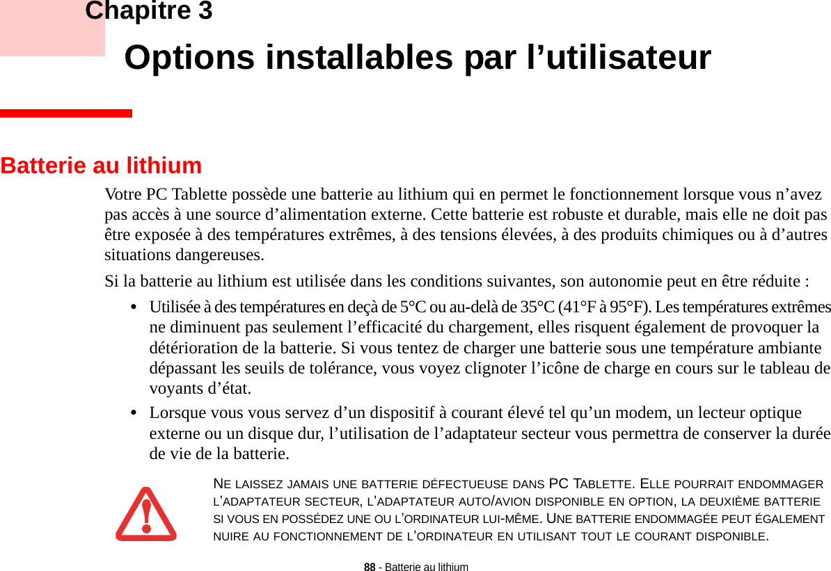 88 - Batterie au lithium    Chapitre 3    Options installables par l’utilisateurBatterie au lithiumVotre PC Tablette possède une batterie au lithium qui en permet le fonctionnement lorsque vous n’avez pas accès à une source d’alimentation externe. Cette batterie est robuste et durable, mais elle ne doit pas être exposée à des températures extrêmes, à des tensions élevées, à des produits chimiques ou à d’autres situations dangereuses.Si la batterie au lithium est utilisée dans les conditions suivantes, son autonomie peut en être réduite :•Utilisée à des températures en deçà de 5°C ou au-delà de 35°C (41°F à 95°F). Les températures extrêmes ne diminuent pas seulement l’efficacité du chargement, elles risquent également de provoquer la détérioration de la batterie. Si vous tentez de charger une batterie sous une température ambiante dépassant les seuils de tolérance, vous voyez clignoter l’icône de charge en cours sur le tableau de voyants d’état. •Lorsque vous vous servez d’un dispositif à courant élevé tel qu’un modem, un lecteur optique externe ou un disque dur, l’utilisation de l’adaptateur secteur vous permettra de conserver la durée de vie de la batterie.NE LAISSEZ JAMAIS UNE BATTERIE DÉFECTUEUSE DANS PC TABLETTE. ELLE POURRAIT ENDOMMAGER L’ADAPTATEUR SECTEUR, L’ADAPTATEUR AUTO/AVION DISPONIBLE EN OPTION, LA DEUXIÈME BATTERIE SI VOUS EN POSSÉDEZ UNE OU L’ORDINATEUR LUI-MÊME. UNE BATTERIE ENDOMMAGÉE PEUT ÉGALEMENT NUIRE AU FONCTIONNEMENT DE L’ORDINATEUR EN UTILISANT TOUT LE COURANT DISPONIBLE.